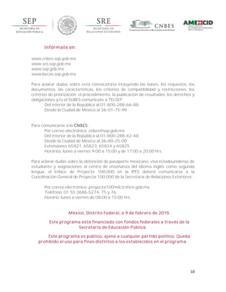 10
Infórmate en:
www.cnbes.sep.gob.mx
www.ses.sep.gob.mx
www.sep.gob.mx
www.becas.sep.gob.mx
Para aclarar dudas sobre esta convocatoria incluyendo las bases, los requisitos, los
documentos, las características, los criterios de compatibilidad y restricciones, los
criterios de priorización, el procedimiento, la publicación de resultados, los derechos y
obligaciones y/o el SUBES comunícate a TELSEP:
Del interior de la República al 01-800-288-66-88
Desde la Ciudad de México al 36-01-75-99
Para comunicarse a la CNBES:
Por correo electrónico: cnbes@sep.gob.mx
Del interior de la República al 01-800-288-42-48
Desde la Ciudad de México al 36-00-25-00
Extensiones 65821, 65823, 65824 y 65825
Horarios: lunes a viernes 9:00 a 15:00 y de 17:00 a 20:00 hrs.
Para aclarar dudas sobre la obtención de pasaporte mexicano, visa estadounidense de
estudiante y asignaciones al centro de enseñanza del idioma inglés como segunda
lengua, el Enlace de Proyecta 100,000 en la IPES deberá comunicarse a la
Coordinación General de Proyecta 100,000 de la Secretaría de Relaciones Exteriores:
Por correo electrónico: proyecta100milctc@sre.gob.mx
Teléfono: 01 55 3686-5274, 75 y 76
Horario: lunes a viernes de 08:00 a 15:00 hrs.
México, Distrito Federal, a 9 de febrero de 2015.
Este programa está financiado con fondos federales a través de la
Secretaría de Educación Pública.
Este programa es público, ajeno a cualquier partido político. Queda
prohibido el uso para fines distintos a los establecidos en el programa.
 
