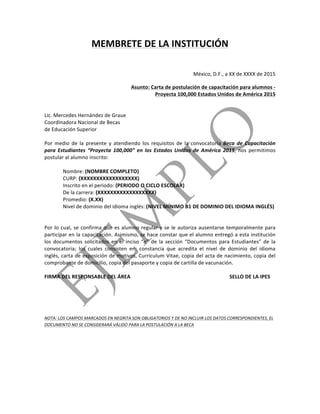  
	
  
MEMBRETE	
  DE	
  LA	
  INSTITUCIÓN	
  	
  
	
  
México,	
  D.F.,	
  a	
  XX	
  de	
  XXXX	
  de	
  2015	
  
Asunto:	
  Carta	
  de	
  postulación	
  de	
  capacitación	
  para	
  alumnos	
  -­‐	
  
Proyecta	
  100,000	
  Estados	
  Unidos	
  de	
  América	
  2015	
  
	
  
	
  
Lic.	
  Mercedes	
  Hernández	
  de	
  Graue	
  
Coordinadora	
  Nacional	
  de	
  Becas	
  
de	
  Educación	
  Superior	
  
	
  
Por	
   medio	
   de	
   la	
   presente	
   y	
   atendiendo	
   los	
   requisitos	
   de	
   la	
   convocatoria	
  Beca	
   de	
   Capacitación	
  
para	
   Estudiantes	
   “Proyecta	
   100,000”	
   en	
   los	
   Estados	
   Unidos	
   de	
   América	
   2015,	
   nos	
   permitimos	
  
postular	
  al	
  alumno	
  inscrito:	
  
	
  
Nombre:	
  (NOMBRE	
  COMPLETO)	
  	
  
CURP:	
  (XXXXXXXXXXXXXXXXXX)	
  
Inscrito	
  en	
  el	
  periodo:	
  (PERIODO	
  O	
  CICLO	
  ESCOLAR)	
  	
  
De	
  la	
  carrera:	
  (XXXXXXXXXXXXXXXXXX)	
  
Promedio:	
  (X.XX)	
  
Nivel	
  de	
  dominio	
  del	
  idioma	
  inglés:	
  (NIVEL	
  MÍNIMO	
  B1	
  DE	
  DOMINIO	
  DEL	
  IDIOMA	
  INGLÉS)	
  
	
  
	
  
Por	
  lo	
  cual,	
  se	
  confirma	
  que	
  es	
  alumno	
  regular	
  y	
  se	
  le	
  autoriza	
  ausentarse	
  temporalmente	
  para	
  
participar	
  en	
  la	
  capacitación.	
  Asimismo,	
  se	
  hace	
  constar	
  que	
  el	
  alumno	
  entregó	
  a	
  esta	
  institución	
  
los	
   documentos	
   solicitados	
   en	
   el	
   inciso	
   “e”	
   de	
   la	
   sección	
   “Documentos	
   para	
   Estudiantes”	
   de	
   la	
  
convocatoria;	
   los	
   cuales	
   consisten	
   en:	
   constancia	
   que	
   acredita	
   el	
   nivel	
   de	
   dominio	
   del	
   idioma	
  
inglés,	
  carta	
  de	
  exposición	
  de	
  motivos,	
  Currículum	
  Vitae,	
  copia	
  del	
  acta	
  de	
  nacimiento,	
  copia	
  del	
  
comprobante	
  de	
  domicilio,	
  copia	
  del	
  pasaporte	
  y	
  copia	
  de	
  cartilla	
  de	
  vacunación.	
  
	
  
FIRMA	
  DEL	
  RESPONSABLE	
  DEL	
  ÁREA	
   	
   	
   	
   	
   	
   SELLO	
  DE	
  LA	
  IPES	
  
	
  
	
  
	
  
NOTA:	
  LOS	
  CAMPOS	
  MARCADOS	
  EN	
  NEGRITA	
  SON	
  OBLIGATORIOS	
  Y	
  DE	
  NO	
  INCLUIR	
  LOS	
  DATOS	
  CORRESPONDIENTES,	
  EL	
  
DOCUMENTO	
  NO	
  SE	
  CONSIDERARÁ	
  VÁLIDO	
  PARA	
  LA	
  POSTULACIÓN	
  A	
  LA	
  BECA	
  
	
  
 