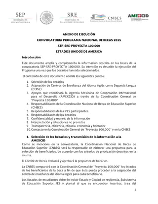  
1	
  
	
  
ANEXO DE EJECUCIÓN
CONVOCATORIA PROGRAMA NACIONAL DE BECAS 2015
SEP-SRE-PROYECTA 100,000
ESTADOS UNIDOS DE AMÉRICA
Introducción
Este documento amplía y complementa la información descrita en las bases de la
convocatoria SEP-SRE-PROYECTA 100,000. Su intención es describir la ejecución del
Programa una vez que los becarios han sido seleccionados.
El contenido de este documento aborda los siguientes puntos:
1. Selección de los becarios
2. Asignación de Centros de Enseñanza del Idioma Inglés como Segunda Lengua
(CEIISL)
3. Apoyos que coordinará la Agencia Mexicana de Cooperación Internacional
para el Desarrollo (AMEXCID) a través de la Coordinación General de
“Proyecta 100,000”
4. Responsabilidades de la Coordinación Nacional de Becas de Educación Superior
(CNBES)
5. Responsabilidades de las IPES participantes
6. Responsabilidades de los becarios
7. Confidencialidad y manejo de la información
8. Interpretación y situaciones no previstas
9. Transparencia, eficiencia, eficacia, economía y honradez
10.Contacto en la Coordinación General de “Proyecta 100,000” y en la CNBES
1. Selección de los becarios y transmisión de la información a la
AMEXCID
Como se menciona en la convocatoria, la Coordinación Nacional de Becas de
Educación Superior (CNBES) será la responsable de elaborar una propuesta para la
selección de beneficiarios, de acuerdo con los criterios de priorización descritos en la
misma.
El Comité de Becas evaluará y aprobará la propuesta de becarios.
La CNBES compartirá con la Coordinación General de “Proyecta 100,000” los listados
de los beneficiarios de la beca a fin de que ésta pueda proceder a la asignación del
centro de enseñanza del idioma inglés para cada beneficiario.
Los listados de estudiantes deberán incluir Estado y Ciudad de residencia, Subsistema
de Educación Superior, IES y plantel al que se encuentran inscritos, área del
 