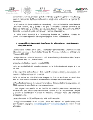  
2	
  
	
  
conocimiento, carrera, promedio global, nombre (s) y apellidos, género, edad, fecha y
lugar de nacimiento, CURP, domicilio, correo electrónico, y el número y vigencia del
pasaporte.
Los listados de docentes deberán incluir Estado y Ciudad de residencia, Subsistema de
Educación Superior, IES y plantel a la que se encuentra adscrito, disciplinas de
docencia, nombre(s) y apellidos, género, edad, fecha y lugar de nacimiento, CURP,
domicilio, correo electrónico, y el número y vigencia del pasaporte.
La CNBES deberá informar a la Coordinación General de “Proyecta 100,000” en
cuanto se realicen el primero y el segundo pago de la beca a cada becario.
2. Asignación de Centros de Enseñanza del Idioma Inglés como Segunda
Lengua (CEIISL)
La estancia se realizará en un CEIISL, certificado y perteneciente a una Institución de
Educación Superior, en los Estados Unidos de América, avalado por el Programa
“Proyecta 100,000”.
La asignación del centro de enseñanza será determinada por la Coordinación General
de “Proyecta 100,000”, en función de:
a) La disponibilidad de espacios en cada CEIISL.
b) La compatibilidad del modelo educativo entre la institución de origen y la de
destino.
c) De ser posible, los beneficiarios de la región fronteriza norte serán canalizados a los
estados estadounidenses más cercanos.
d) De ser posible, los beneficiarios de la región del Golfo de México serán canalizados
a los estados estadounidenses que cuentan con costa en el Golfo de México.
e) Aquellos becarios que demuestren tener alguna discapacidad serán asignados a los
CEIISL que cuenten con la infraestructura apropiada.
f) Las asignaciones podrán ser en función de acuerdos previamente establecidos
entre las IPES y las Instituciones de Educación Superior (IES) estadounidenses, siempre
y cuando la Coordinación General de “Proyecta 100,000” haya sido informada
anticipadamente.
La decisión sobre la asignación de cada sede será inapelable.
La asignación del CEIISL en los Estados Unidos de América a los beneficiarios podrá
consultarse en las páginas www.cnbes.gob.mx y www.amexcid.gob.mx sección “Becas
y Cursos”.
 