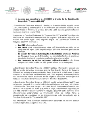  
3	
  
	
  
3. Apoyos que coordinará la AMEXCID a través de la Coordinación
General de “Proyecta 100,000”
La Coordinación General de “Proyecta 100,000” es la responsable de negociar con los
CEIISL, certificados y pertenecientes a una Institución de Educación Superior, en los
Estados Unidos de América, la apertura de hasta 1,250 espacios para beneficiarios
mexicanos durante el verano 2015.
Una vez que la Coordinación General de “Proyecta 100,000” y la CNBES publiquen los
listados de los beneficiarios seleccionados del Programa y las sedes asignadas para
estudios del idioma inglés como segunda lengua, la Coordinación General de
“Proyecta 100,000” notificará a:
● Las IPES sobre sus beneficiarios.
● Los CEIISL, para su conocimiento sobre qué beneficiarios recibirán en sus
programas de inglés como segunda lengua para que inicien las gestiones de
admisión.
● La sección de visas de la Embajada de los Estados Unidos de América
en México, a fin de que la Embajada y sus consulados faciliten la gestión de
expedición de visas de estudiante para los becarios seleccionados.
● Los consulados de México en Estados Unidos de América, a fin de que
tengan conocimiento de los becarios que estarán en su circunscripción.
La Coordinación General de “Proyecta 100,000” facilitará información y apoyará a las
IPES por medio del enlace registrado ante la Coordinación General de “Proyecta
100,000”, en atención a las consultas (los datos de contacto se indican en el punto
10) sobre la inscripción de los beneficiarios en el CEIISL asignado, así como el proceso
para obtención de visa de estudiante. No se aceptarán solicitudes a título personal.
Todas las consultas deberán realizarse a través del enlace de cada IPES.
La Coordinación General de “Proyecta 100,000” pondrá a disposición de las IPES y de
los becarios guías prácticas que incluirán información importante para cada trámite.
La Coordinación General de “Proyecta 100,000” llevará a cabo teleconferencias para
las IPES a fin de aclarar las dudas que pudieran surgir. Solo el enlace registrado por
cada IPES ante la Coordinación General de “Proyecta 100,000” podrá participar en las
teleconferencias programadas. La información sobre las fechas, horas y
procedimiento para participar en las teleconferencias serán comunicadas por la
Coordinación General de “Proyecta 100,000”.
Para información sobre expedición o renovación de pasaporte, los becarios deberán
consultar el portal de pasaportes de la S.R.E.
 