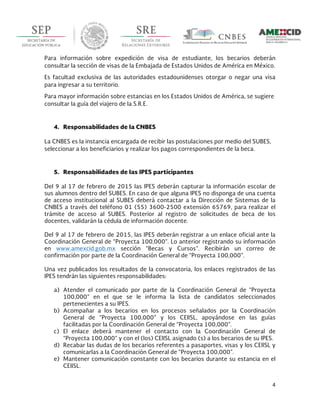  
4	
  
	
  
Para información sobre expedición de visa de estudiante, los becarios deberán
consultar la sección de visas de la Embajada de Estados Unidos de América en México.
Es facultad exclusiva de las autoridades estadounidenses otorgar o negar una visa
para ingresar a su territorio.
Para mayor información sobre estancias en los Estados Unidos de América, se sugiere
consultar la guía del viajero de la S.R.E.
4. Responsabilidades de la CNBES
La CNBES es la instancia encargada de recibir las postulaciones por medio del SUBES,
seleccionar a los beneficiarios y realizar los pagos correspondientes de la beca.
5. Responsabilidades de las IPES participantes
Del 9 al 17 de febrero de 2015 las IPES deberán capturar la información escolar de
sus alumnos dentro del SUBES. En caso de que alguna IPES no disponga de una cuenta
de acceso institucional al SUBES deberá contactar a la Dirección de Sistemas de la
CNBES a través del teléfono 01 (55) 3600-2500 extensión 65769, para realizar el
trámite de acceso al SUBES. Posterior al registro de solicitudes de beca de los
docentes, validarán la cédula de información docente.
Del 9 al 17 de febrero de 2015, las IPES deberán registrar a un enlace oficial ante la
Coordinación General de “Proyecta 100,000”. Lo anterior registrando su información
en www.amexcid.gob.mx sección “Becas y Cursos”. Recibirán un correo de
confirmación por parte de la Coordinación General de “Proyecta 100,000”.
Una vez publicados los resultados de la convocatoria, los enlaces registrados de las
IPES tendrán las siguientes responsabilidades:
a) Atender el comunicado por parte de la Coordinación General de “Proyecta
100,000” en el que se le informa la lista de candidatos seleccionados
pertenecientes a su IPES.
b) Acompañar a los becarios en los procesos señalados por la Coordinación
General de “Proyecta 100,000” y los CEIISL, apoyándose en las guías
facilitadas por la Coordinación General de “Proyecta 100,000”.
c) El enlace deberá mantener el contacto con la Coordinación General de
“Proyecta 100,000” y con el (los) CEIISL asignado (s) a los becarios de su IPES.
d) Recabar las dudas de los becarios referentes a pasaportes, visas y los CEIISL y
comunicarlas a la Coordinación General de “Proyecta 100,000”.
e) Mantener comunicación constante con los becarios durante su estancia en el
CEIISL.
 