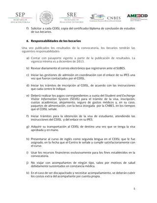  
5	
  
	
  
f) Solicitar a cada CEIISL copia del certificado/diploma de conclusión de estudios
de sus becarios.
6. Responsabilidades de los becarios
Una vez publicados los resultados de la convocatoria, los becarios tendrán las
siguientes responsabilidades:
a) Contar con pasaporte vigente a partir de la publicación de resultados. La
vigencia mínima es a diciembre de 2015.
b) Revisar diariamente el correo electrónico que registraron ante el SUBES.
c) Iniciar las gestiones de admisión en coordinación con el enlace de su IPES una
vez que fueron contactados por el CEIISL.
d) Iniciar los trámites de inscripción al CEIISL, de acuerdo con las instrucciones
que cada centro le indique.
e) Deberá realizar los pagos correspondientes a cuota del Student and Exchange
Visitor Information System (SEVIS) para el trámite de la visa, inscripción,
cuotas académicas, alojamiento, seguro de gastos médicos y, en su caso,
paquetes de alimentación, con la beca otorgada por la CNBES, en los tiempos
que el CEIISL señale.
f) Iniciar trámites para la obtención de la visa de estudiante, atendiendo las
instrucciones del CEIISL y del enlace en su IPES.
g) Adquirir su transportación al CEIISL de destino una vez que se tenga la visa
aprobada y en mano.
h) Presentarse al curso de inglés como segunda lengua en el CEIISL que le fue
asignado, en la fecha que el Centro le señale y cumplir satisfactoriamente con
el curso.
i) Usar los recursos financieros exclusivamente para los fines establecidos en la
convocatoria.
j) No viajar con acompañantes de ningún tipo, salvo por motivos de salud
debidamente sustentados en constancia médica.
k) En el caso de ser discapacitado y necesitar acompañamiento, se deberán cubrir
los costos extra del acompañante por cuenta propia.
 