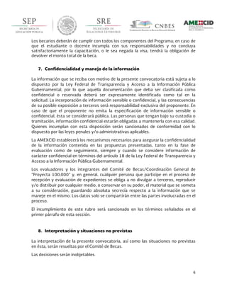  
6	
  
	
  
Los becarios deberán de cumplir con todos los componentes del Programa; en caso de
que el estudiante o docente incumpla con sus responsabilidades y no concluya
satisfactoriamente la capacitación, o le sea negada la visa, tendrá la obligación de
devolver el monto total de la beca.
7. Confidencialidad y manejo de la información
La información que se reciba con motivo de la presente convocatoria está sujeta a lo
dispuesto por la Ley Federal de Transparencia y Acceso a la Información Pública
Gubernamental, por lo que aquella documentación que deba ser clasificada como
confidencial o reservada deberá ser expresamente identificada como tal en la
solicitud. La incorporación de información sensible o confidencial, y las consecuencias
de su posible exposición a terceros será responsabilidad exclusiva del proponente. En
caso de que el proponente no emita la especificación de información sensible o
confidencial, ésta se considerará pública. Las personas que tengan bajo su custodia o
tramitación, información confidencial estarán obligadas a mantenerla con esa calidad.
Quienes incumplan con esta disposición serán sancionados de conformidad con lo
dispuesto por las leyes penales y/o administrativas aplicables.
La AMEXCID establecerá los mecanismos necesarios para asegurar la confidencialidad
de la información contenida en las propuestas presentadas, tanto en la fase de
evaluación como de seguimiento, siempre y cuando se considere información de
carácter confidencial en términos del artículo 18 de la Ley Federal de Transparencia y
Acceso a la Información Pública Gubernamental.
Los evaluadores y los integrantes del Comité de Becas/Coordinación General de
“Proyecta 100,000” y, en general, cualquier persona que participe en el proceso de
recepción y evaluación de expedientes se obliga a no divulgar a terceros, reproducir
y/o distribuir por cualquier medio, o conservar en su poder, el material que se someta
a su consideración, guardando absoluta secrecía respecto a la información que se
maneje en el mismo. Los datos solo se compartirán entre las partes involucradas en el
proceso.
El incumplimiento de este rubro será sancionado en los términos señalados en el
primer párrafo de esta sección.
8. Interpretación y situaciones no previstas
La interpretación de la presente convocatoria, así como las situaciones no previstas
en ésta, serán resueltas por el Comité de Becas.
Las decisiones serán inobjetables.
 
