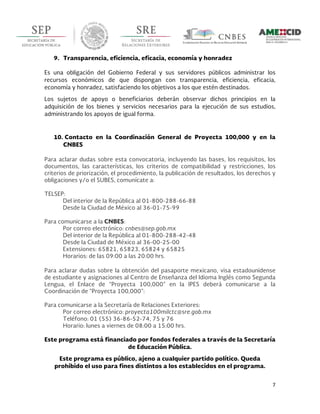  
7	
  
	
  
9. Transparencia, eficiencia, eficacia, economía y honradez
Es una obligación del Gobierno Federal y sus servidores públicos administrar los
recursos económicos de que dispongan con transparencia, eficiencia, eficacia,
economía y honradez, satisfaciendo los objetivos a los que estén destinados.
Los sujetos de apoyo o beneficiarios deberán observar dichos principios en la
adquisición de los bienes y servicios necesarios para la ejecución de sus estudios,
administrando los apoyos de igual forma.
10. Contacto en la Coordinación General de Proyecta 100,000 y en la
CNBES
Para aclarar dudas sobre esta convocatoria, incluyendo las bases, los requisitos, los
documentos, las características, los criterios de compatibilidad y restricciones, los
criterios de priorización, el procedimiento, la publicación de resultados, los derechos y
obligaciones y/o el SUBES, comunícate a:
TELSEP:
Del interior de la República al 01-800-288-66-88
Desde la Ciudad de México al 36-01-75-99
Para comunicarse a la CNBES:
Por correo electrónico: cnbes@sep.gob.mx
Del interior de la República al 01-800-288-42-48
Desde la Ciudad de México al 36-00-25-00
Extensiones: 65821, 65823, 65824 y 65825
Horarios: de las 09:00 a las 20:00 hrs.
Para aclarar dudas sobre la obtención del pasaporte mexicano, visa estadounidense
de estudiante y asignaciones al Centro de Enseñanza del Idioma Inglés como Segunda
Lengua, el Enlace de “Proyecta 100,000” en la IPES deberá comunicarse a la
Coordinación de “Proyecta 100,000”:
Para comunicarse a la Secretaría de Relaciones Exteriores:
Por correo electrónico: proyecta100milctc@sre.gob.mx
Teléfono: 01 (55) 36-86-52-74, 75 y 76
Horario: lunes a viernes de 08:00 a 15:00 hrs.
Este programa está financiado por fondos federales a través de la Secretaría
de Educación Pública.
Este programa es público, ajeno a cualquier partido político. Queda
prohibido el uso para fines distintos a los establecidos en el programa.
 