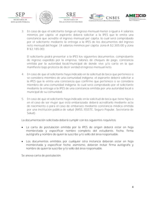 4
3. En caso de que el solicitante tenga un ingreso mensual menor o igual a 4 salarios
mínimos per cápita: el aspirante deberá solicitar a la IPES que le emita una
constancia que acredite el ingreso mensual per cápita; lo cual será comprobado
por el solicitante mediante la entrega a la IPES de los documentos del ingreso
neto mensual del hogar. (4 salarios mínimos per cápita: zona A $2,305.00 y zona
B $2,185.00)
El solicitante podrá presentar a la IPES los siguientes documentos: comprobante
de ingreso expedido por la empresa, talones de cheques de pago, constancia
emitida por la autoridad local/municipal de donde vive y/o carta en la que
manifieste bajo protesta de decir verdad el ingreso mensual neto.
4. En caso de que el solicitante haya indicado en la solicitud de beca que pertenece o
se considera miembro de una comunidad indígena: el aspirante deberá solicitar a
la IPES que le emita una constancia que confirme que pertenece o se considera
miembro de una comunidad indígena; lo cual será comprobado por el solicitante
mediante la entrega a la IPES de una constancia emitida por una autoridad local o
municipal de su comunidad.
5. En caso de que el solicitante haya indicado en la solicitud de beca que tiene hijos o
en el caso de ser mujer que está embarazada: deberá acreditarlo mediante acta
de nacimiento o para el caso de embarazo mediante constancia médica emitida
por una institución pública de salud (IMSS, ISSSTE, Seguro Popular, Secretaría de
Salud).
La documentación solicitada deberá cumplir con los siguientes requisitos:
 La carta de postulación emitida por la IPES de origen deberá estar en hoja
membretada y especificar nombre completo del estudiante, fecha, firma
autógrafa y nombre de quien la suscribe y/o sello del área responsable.
 Los documentos emitidos por cualquier otra instancia deberán estar en hoja
membretada y especificar fecha; asimismo, deberán incluir firma autógrafa y
nombre de quien la suscribe y/o sello del área responsable.
Se anexa carta de postulación.
 