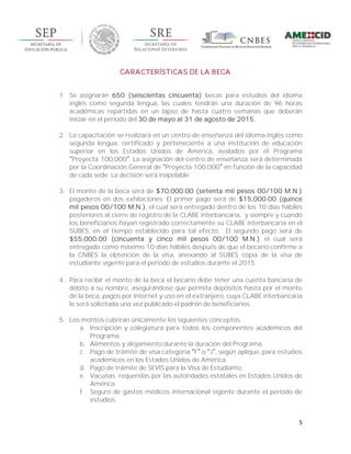 5
CARACTERÍSTICAS DE LA BECA
1. Se asignarán 650 (seiscientas cincuenta) becas para estudios del idioma
inglés como segunda lengua, las cuales tendrán una duración de 96 horas
académicas repartidas en un lapso de hasta cuatro semanas que deberán
iniciar en el periodo del 30 de mayo al 31 de agosto de 2015.
2. La capacitación se realizará en un centro de enseñanza del idioma inglés como
segunda lengua, certificado y perteneciente a una institución de educación
superior en los Estados Unidos de América, avalados por el Programa
Proyecta 100,000 . La asignación del centro de enseñanza será determinada
por la Coordinación General de Proyecta 100,000 en función de la capacidad
de cada sede. La decisión será inapelable.
3. El monto de la beca será de $70,000.00 (setenta mil pesos 00/100 M.N.)
pagaderos en dos exhibiciones. El primer pago será de $15,000.00 (quince
mil pesos 00/100 M.N.), el cual será entregado dentro de los 10 días hábiles
posteriores al cierre de registro de la CLABE interbancaria, y siempre y cuando
los beneficiarios hayan registrado correctamente su CLABE interbancaria en el
SUBES, en el tiempo establecido para tal efecto. El segundo pago será de
$55,000.00 (cincuenta y cinco mil pesos 00/100 M.N.) el cual será
entregado como máximo 10 días hábiles después de que el becario confirme a
la CNBES la obtención de la visa, anexando al SUBES copia de la visa de
estudiante vigente para el periodo de estudios durante el 2015.
4. Para recibir el monto de la beca el becario debe tener una cuenta bancaria de
débito a su nombre, asegurándose que permita depósitos hasta por el monto
de la beca, pagos por Internet y uso en el extranjero, cuya CLABE interbancaria
le será solicitada una vez publicado el padrón de beneficiarios.
5. Los montos cubrirán únicamente los siguientes conceptos:
a. Inscripción y colegiatura para todos los componentes académicos del
Programa.
b. Alimentos y alojamiento durante la duración del Programa.
c. Pago de trámite de visa categoría F o J , según aplique, para estudios
académicos en los Estados Unidos de América.
d. Pago de trámite de SEVIS para la Visa de Estudiante.
e. Vacunas requeridas por las autoridades estatales en Estados Unidos de
América.
f. Seguro de gastos médicos internacional vigente durante el periodo de
estudios.
 