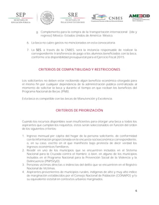 6
g. Complemento para la compra de la transportación internacional (ida y
regreso) México- Estados Unidos de América- México.
6. La beca no cubre gastos no mencionados en esta convocatoria.
7. La SES, a través de la CNBES, será la instancia responsable de realizar la
correspondiente transferencia de pago a los alumnos beneficiados con la beca,
conforme a la disponibilidad presupuestal para el Ejercicio Fiscal 2015.
CRITERIOS DE COMPATIBILIDAD Y RESTRICCIONES
Los solicitantes no deben estar recibiendo algún beneficio económico otorgado para
el mismo fin por cualquier dependencia de la administración pública centralizada al
momento de solicitar la beca y durante el tiempo en que reciban los beneficios del
Programa Nacional de Becas (PNB).
Esta beca es compatible con las becas de Manutención y Excelencia.
CRITERIOS DE PRIORIZACIÓN
Cuando los recursos disponibles sean insuficientes para otorgar una beca a todos los
aspirantes que cumplan los requisitos, éstos serán seleccionados en función del orden
de los siguientes criterios:
1. Ingreso mensual per cápita del hogar de la persona solicitante, de conformidad
con la información proporcionada en la encuesta socioeconómica correspondiente,
o, en su caso, escrito en el que manifieste bajo protesta de decir verdad los
ingresos económicos familiares.
2. Residir en uno de los municipios que se encuentren incluidos en el Sistema
Nacional para la Cruzada contra el Hambre; o bien, en alguno de los municipios
incluidos en el Programa Nacional para la Prevención Social de la Violencia y la
Delincuencia (PNPSVyD).
3. Personas víctimas directas o indirectas del delito que se encuentren en el Registro
Nacional de Víctimas.
4. Aspirantes provenientes de municipios rurales, indígenas de alto y muy alto índice
de marginación establecidos por el Consejo Nacional de Población (CONAPO) y/o
su equivalente estatal en contextos urbanos marginados.
 