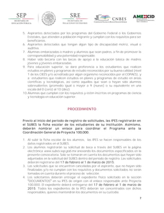 7
5. Aspirantes detectados por los programas del Gobierno Federal o los Gobiernos
Estatales, que atienden a población migrante y cumplan con los requisitos para ser
beneficiarios.
6. Aspirantes detectados que tengan algún tipo de discapacidad motriz, visual o
auditiva.
7. Alumnas embarazadas o madres y alumnos que sean padres, a fin de promover la
corresponsabilidad y una paternidad responsable.
8. Haber sido becaria con las becas de apoyo a la educación básica de madres
jóvenes y jóvenes embarazadas.
9. Para educación superior, se dará preferencia a los estudiantes que realicen
estudios en planes y programas de estudio reconocidos por su buena calidad (nivel
1 de los CIEES y/o acreditado por algún organismo reconocidos por el COPAES), y
a estudiantes que realicen estudios en planes y programas de estudio en áreas
científicas y tecnológicas, así como aquellos que sean o hayan sido alumnos
sobresalientes (promedio igual o mayor a 9 (nueve) o su equivalente en una
escala del 0 (cero) al 10 (diez).
10.Alumnas que cumplan con los requisitos y estén inscritas en programas de ciencia
y tecnología en educación superior.
PROCEDIMIENTO
Previo al inicio del periodo de registro de solicitudes, las IPES registrarán en
el SUBES la ficha escolar de los estudiantes de su institución. Asimismo,
deberán nombrar un enlace para coordinar el Programa ante la
Coordinación General de Proyecta 100,000.
1. Al subir la ficha escolar de los alumnos, las IPES se hacen responsables de los
datos registrados en el SUBES.
2. Los alumnos registrarán su solicitud de beca a través del SUBES en la página
electrónica www.subes.sep.gob.mx anexando los documentos especificados en la
presente convocatoria. Solo se tomarán en cuenta los documentos que hayan sido
adjuntados en la solicitud del SUBES dentro del periodo de registro. Las solicitudes
deberán registrarse del 17 de febrero al 1 de marzo de 2015.
3. Las solicitudes que se encuentren canceladas por el aspirante, que no hayan sido
finalizadas y/o no cumplan con los requisitos y documentos solicitados no serán
tomadas en cuenta durante el proceso de selección.
4. Los solicitantes deberán entregar el expediente físico solicitado en la sección
DOCUMENTOS en su IPES de origen con el enlace responsable ante Proyecta
100,000. El expediente deberá entregarse del 17 de febrero al 1 de marzo de
2015. Todos los expedientes de la IPES deberán ser concentrados con dichos
responsables, quienes mantendrán los documentos en su custodia.
 
