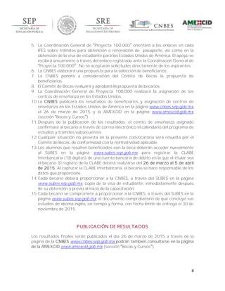 8
5. La Coordinación General de Proyecta 100,000 orientará a los enlaces en cada
IPES sobre trámites para obtención o renovación de pasaporte, así como en la
obtención de la visa de estudiante para los Estados Unidos de América. El apoyo se
recibirá únicamente a través del enlace registrado ante la Coordinación General de
Proyecta 100,000 . No se aceptarán solicitudes directamente de los aspirantes.
6. La CNBES elaborará una propuesta para la selección de beneficiarios.
7. La CNBES pondrá a consideración del Comité de Becas la propuesta de
beneficiarios.
8. El Comité de Becas evaluará y aprobará la propuesta de becarios.
9. La Coordinación General de Proyecta 100,000 realizará la asignación de los
centros de enseñanza en los Estados Unidos.
10.La CNBES publicará los resultados de beneficiarios y asignación de centros de
enseñanza en los Estados Unidos de América en la página www.cnbes.sep.gob.mx
el 26 de marzo de 2015 y la AMEXCID en la página www.amexcid.gob.mx
(sección Becas y Cursos ).
11.Después de la publicación de los resultados, el centro de enseñanza asignado
confirmará al becario a través de correo electrónico el calendario del programa de
estudios y trámites subsecuentes.
12.Cualquier situación no prevista en la presente convocatoria será resuelta por el
Comité de Becas, de conformidad con la normatividad aplicable.
13.Los alumnos que resulten beneficiados con la beca deberán acceder nuevamente
al SUBES en la página www.subes.sep.gob.mx para registrar la CLABE
interbancaria (18 dígitos) de una cuenta bancaria de débito en la que el titular sea
el becario. El registro de la CLABE deberá realizarse del 26 de marzo al 5 de abril
de 2015. Al capturar la CLABE interbancaria, el becario se hace responsable de los
datos que proporcione.
14.Cada becario deberá proporcionar a la CNBES, a través del SUBES en la página
www.subes.sep.gob.mx, copia de la visa de estudiante, inmediatamente después
de su obtención y previo al inicio de la capacitación.
15.Cada becario se compromete a proporcionar a la CNBES, a través del SUBES en la
página www.subes.sep.gob.mx, el documento comprobatorio de que concluyó sus
estudios de idioma inglés, en tiempo y forma, con fecha límite de entrega el 30 de
noviembre de 2015.
PUBLICACIÓN DE RESULTADOS
Los resultados finales serán publicados el día 26 de marzo de 2015 a través de la
página de la CNBES www.cnbes.sep.gob.mx podrán también consultarse en la página
de la AMEXCID www.amexcid.gob.mx (sección Becas y Cursos ).
 