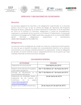 9
DERECHOS Y OBLIGACIONES DE LOS BECARIOS
Derechos
Los becarios adquieren los derechos y las obligaciones especificados en el Acuerdo
número 30/12/14 por el que se emiten las Reglas de Operación del Programa
Nacional de Becas, publicado en el Diario Oficial de la Federación el 30 de diciembre
de 2014 en el numeral 3.5 Derechos, obligaciones y causas de incumplimiento,
suspensión y cancelación de los recursos y en el Anexo 3 Capacitación, el cual puede
consultarse en la página de la CNBES www.cnbes.sep.gob.mx en su sección BECARIOS,
opción Derechos, obligaciones, suspensiones y cancelaciones
(www.cnbes.sep.gob.mx/?q=node/72).
Obligaciones
Los becarios tienen la obligación de cumplir con todos los componentes del Programa;
en caso de que el alumno incumpla con el procedimiento descrito en la presente
convocatoria y no concluya satisfactoriamente la capacitación, tendrá la obligación
de devolver el monto total de la beca, independientemente de los gastos que haya
realizado utilizando el monto de la beca otorgada.
CALENDARIO GENERAL
ACTIVIDAD FECHAS
Publicación de convocatoria 9 de febrero de 2015
Registro de la solicitud en la página
www.subes.sep.gob.mx
Del 17 de febrero al 1 de marzo de 2015
Entrega de documentos en la
universidad de adscripción
Del 17 de febrero al 1 de marzo de 2015
Publicación de resultados finales y
asignación de los centros de
enseñanza en la página
www.cnbes.sep.gob.mx y
www.amexcid.gob.mx
26 de marzo de 2015
Registro de la CLABE interbancaria 26 de marzo al 5 de abril de 2015
 