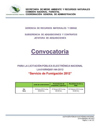 SECRETARÍA DE MEDIO AMBIENTE Y RECURSOS NATURALES
COMISIÓN NACIONAL FORESTAL
COORDINACIÓN GENERAL DE ADMINISTRACIÓN
LICITACIÓN PÚBLICA ELECTRÓNICA NACIONAL
LA-016RHQ001-N4-2012
Página | 1 de 131
GERENCIA DE RECURSOS MATERIALES Y OBRAS
SUBGERENCIA DE ADQUISICIONES Y CONTRATOS
JEFATURA DE ADQUISICIONES
Convocatoria
PARA LA LICITACIÓN PÚBLICA ELECTRÓNICA NACIONAL
LA-016RHQ001-N4-2012
“Servicio de Fumigación 2012”
Junta de aclaraciones
Presentación de
propuesta y apertura
Resultado técnico y
Fallo
Día
Hora
19 Enero 2012 a las
09:00 hrs.
27 Enero 2012 a las
09:30 hrs.
03 Febrero 2012 a las
16:00 hrs.
 