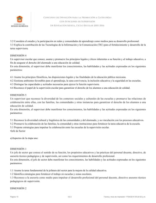 3.2 Considera el estudio y la participación en redes y comunidades de aprendizaje como medios para su desarrollo profesional.
3.3 Explica la contribución de las Tecnologías de la Información y la Comunicación (TIC) para el fortalecimiento y desarrollo de la
tarea supervisora.
DIMENSIÓN 4
Un supervisor escolar que conoce, asume y promueve los principios legales y éticos inherentes a su función y al trabajo educativo, a
fin de asegurar el derecho del alumnado a una educación de calidad.
En esta dimensión, el supervisor debe manifestar los conocimientos, las habilidades y las actitudes expresadas en los siguientes
parámetros:
4.1 Asume los principios filosóficos, las disposiciones legales y las finalidades de la educación pública mexicana.
4.2 Gestiona ambientes favorables para el aprendizaje, la sana convivencia, la inclusión educativa y la seguridad en las escuelas.
4.3 Distingue las capacidades y actitudes necesarias para ejercer la función supervisora.
4.4 Reconoce el papel de la supervisión escolar para garantizar el derecho de los alumnos a una educación de calidad.
DIMENSIÓN 5
Un supervisor que reconoce la diversidad de los contextos sociales y culturales de las escuelas y promueve las relaciones de
colaboración entre ellas, con las familias, las comunidades y otras instancias para garantizar el derecho de los alumnos a una
educación de calidad.
En esta dimensión, el supervisor debe manifestar los conocimientos, las habilidades y las actitudes expresadas en los siguientes
parámetros:
5.1 Reconoce la diversidad cultural y lingüística de las comunidades y del alumnado, y su vinculación con los procesos educativos.
5.2 Promueve la colaboración de las familias, la comunidad y otras instituciones para fortalecer la tarea educativa de la escuela.
5.3 Propone estrategias para impulsar la colaboración entre las escuelas de la supervisión escolar.
•Jefe de Sector
a)Aspectos de la etapa uno:
DIMENSIÓN 1
Un jefe de sector que conoce el sentido de su función, los propósitos educativos y las prácticas del personal docente, directivo, de
asesoría técnico pedagógica y de supervisión, así como los requerimientos de desarrollo profesional.
En esta dimensión, el jefe de sector debe manifestar los conocimientos, las habilidades y las actitudes expresadas en los siguientes
parámetros:
1.1 Asume la tarea fundamental de la jefatura del sector para la mejora de la calidad educativa.
1.2 Identifica estrategias para fortalecer el trabajo en escuelas y zonas escolares.
1.3 Reconoce a la asesoría como medio para impulsar el desarrollo profesional del personal docente, directivo asesores técnico
pedagógicos de supervisión.
DIMENSIÓN 2
Página 10 V2.0 Fecha y hora de impresión 17/04/2015 05:24:52 p.m.
 