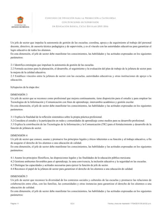 Un jefe de sector que impulsa la autonomía de gestión de las escuelas; coordina, apoya y da seguimiento al trabajo del personal
docente, directivo, de asesoría técnico pedagógica y de supervisión, y es el vínculo con las autoridades educativas para garantizar el
logro educativo de todos los alumnos.
En esta dimensión, el jefe de sector debe manifestar los conocimientos, las habilidades y las actitudes expresadas en los siguientes
parámetros:
2.1 Identifica estrategias que impulsan la autonomía de gestión de las escuelas.
2.2 Formula acciones para la planeación, el desarrollo, el seguimiento y la evaluación del plan de trabajo de la jefatura de sector para
la mejora de la calidad educativa.
2.3 Establece vínculos entre la jefatura de sector con las escuelas, autoridades educativas y otras instituciones de apoyo a la
educación.
b)Aspectos de la etapa dos:
DIMENSIÓN 3
Un jefe de sector que se reconoce como profesional que mejora continuamente, tiene disposición para el estudio y para emplear las
Tecnologías de la Información y Comunicación con fines de aprendizaje, intercambio académico y gestión escolar.
En esta dimensión, el jefe de sector debe manifestar los conocimientos, las habilidades y las actitudes expresadas en los siguientes
parámetros:
3.1 Explica la finalidad de la reflexión sistemática sobre la propia práctica profesional.
3.2 Considera el estudio y la participación en redes y comunidades de aprendizaje como medios para su desarrollo profesional.
3.3 Explica la contribución de las Tecnologías de la Información y la Comunicación (TIC) para el fortalecimiento y desarrollo de la
función de jefatura de sector.
DIMENSIÓN 4
Un jefe de sector que conoce, asume y promueve los principios legales y éticos inherentes a su función y al trabajo educativo, a fin
de asegurar el derecho de los alumnos a una educación de calidad.
En esta dimensión, el jefe de sector debe manifestar los conocimientos, las habilidades y las actitudes expresadas en los siguientes
parámetros:
4.1 Asume los principios filosóficos, las disposiciones legales y las finalidades de la educación pública mexicana
4.2 Gestiona ambientes favorables para el aprendizaje, la sana convivencia, la inclusión educativa y la seguridad en las escuelas.
4.3 Distingue las capacidades y actitudes necesarias para ejercer la función de jefe de sector.
4.4 Reconoce el papel de la jefatura de sector para garantizar el derecho de los alumnos a una educación de calidad.
DIMENSIÓN 5
Un jefe de sector que reconoce la diversidad de los contextos sociales y culturales de las escuelas y promueve las relaciones de
colaboración entre ellas, con las familias, las comunidades y otras instancias para garantizar el derecho de los alumnos a una
educación de calidad.
En esta dimensión, el jefe de sector debe manifestar los conocimientos, las habilidades y las actitudes expresadas en los siguientes
parámetros:
Página 11 V2.0 Fecha y hora de impresión 17/04/2015 05:24:52 p.m.
 