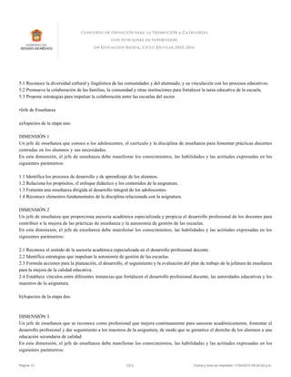 5.1 Reconoce la diversidad cultural y lingüística de las comunidades y del alumnado, y su vinculación con los procesos educativos.
5.2 Promueve la colaboración de las familias, la comunidad y otras instituciones para fortalecer la tarea educativa de la escuela.
5.3 Propone estrategias para impulsar la colaboración entre las escuelas del sector.
•Jefe de Enseñanza
a)Aspectos de la etapa uno:
DIMENSIÓN 1
Un jefe de enseñanza que conoce a los adolescentes, el currículo y la disciplina de enseñanza para fomentar prácticas docentes
centradas en los alumnos y sus necesidades.
En esta dimensión, el jefe de enseñanza debe manifestar los conocimientos, las habilidades y las actitudes expresadas en los
siguientes parámetros:
1.1 Identifica los procesos de desarrollo y de aprendizaje de los alumnos.
1.2 Relaciona los propósitos, el enfoque didáctico y los contenidos de la asignatura.
1.3 Fomenta una enseñanza dirigida al desarrollo integral de los adolescentes.
1.4 Reconoce elementos fundamentales de la disciplina relacionada con la asignatura.
DIMENSIÓN 2
Un jefe de enseñanza que proporciona asesoría académica especializada y propicia el desarrollo profesional de los docentes para
contribuir a la mejora de las prácticas de enseñanza y la autonomía de gestión de las escuelas.
En esta dimensión, el jefe de enseñanza debe manifestar los conocimientos, las habilidades y las actitudes expresadas en los
siguientes parámetros:
2.1 Reconoce el sentido de la asesoría académica especializada en el desarrollo profesional docente.
2.2 Identifica estrategias que impulsan la autonomía de gestión de las escuelas.
2.3 Formula acciones para la planeación, el desarrollo, el seguimiento y la evaluación del plan de trabajo de la jefatura de enseñanza
para la mejora de la calidad educativa.
2.4 Establece vínculos entre diferentes instancias que fortalecen el desarrollo profesional docente, las autoridades educativas y los
maestros de la asignatura.
b)Aspectos de la etapa dos:
DIMENSIÓN 3
Un jefe de enseñanza que se reconoce como profesional que mejora continuamente para asesorar académicamente, fomentar el
desarrollo profesional y dar seguimiento a los maestros de la asignatura, de modo que se garantice el derecho de los alumnos a una
educación secundaria de calidad.
En esta dimensión, el jefe de enseñanza debe manifestar los conocimientos, las habilidades y las actitudes expresadas en los
siguientes parámetros:
Página 12 V2.0 Fecha y hora de impresión 17/04/2015 05:24:52 p.m.
 