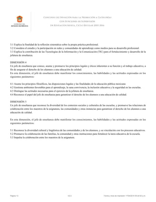 3.1 Explica la finalidad de la reflexión sistemática sobre la propia práctica profesional.
3.2 Considera el estudio y la participación en redes y comunidades de aprendizaje como medios para su desarrollo profesional.
3.3 Explica la contribución de las Tecnologías de la Información y la Comunicación (TIC) para el fortalecimiento y desarrollo de la
jefatura de enseñanza.
DIMENSIÓN 4
Un jefe de enseñanza que conoce, asume y promueve los principios legales y éticos inherentes a su función y al trabajo educativo, a
fin de asegurar el derecho de los alumnos a una educación de calidad.
En esta dimensión, el jefe de enseñanza debe manifestar los conocimientos, las habilidades y las actitudes expresadas en los
siguientes parámetros:
4.1 Asume los principios filosóficos, las disposiciones legales y las finalidades de la educación pública mexicana
4.2 Gestiona ambientes favorables para el aprendizaje, la sana convivencia, la inclusión educativa y la seguridad en las escuelas.
4.3 Distingue las actitudes necesarias para el ejercicio de la jefatura de enseñanza.
4.4 Reconoce el papel del jefe de enseñanza para garantizar el derecho de los alumnos a una educación de calidad.
DIMENSIÓN 5
Un jefe de enseñanza que reconoce la diversidad de los contextos sociales y culturales de las escuelas, y promueve las relaciones de
colaboración entre los maestros de la asignatura, las comunidades y otras instancias para garantizar el derecho de los alumnos a una
educación de calidad.
En esta dimensión, el jefe de enseñanza debe manifestar los conocimientos, las habilidades y las actitudes expresadas en los
siguientes parámetros:
5.1 Reconoce la diversidad cultural y lingüística de las comunidades y de los alumnos, y su vinculación con los procesos educativos.
5.2 Promueve la colaboración de las familias, la comunidad y otras instituciones para fortalecer la tarea educativa de la escuela.
5.3 Impulsa la colaboración entre los maestros de la asignatura.
Página 13 V2.0 Fecha y hora de impresión 17/04/2015 05:24:52 p.m.
 