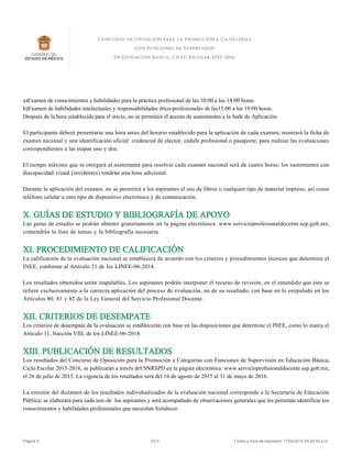 a)Examen de conocimientos y habilidades para la práctica profesional de las 10:00 a las 14:00 horas.
b)Examen de habilidades intelectuales y responsabilidades ético-profesionales de las15:00 a las 19:00 horas.
Después de la hora establecida para el inicio, no se permitirá el acceso de sustentantes a la Sede de Aplicación.
El participante deberá presentarse una hora antes del horario establecido para la aplicación de cada examen; mostrará la ficha de
examen nacional y una identificación oficial: credencial de elector, cédula profesional o pasaporte, para realizar las evaluaciones
correspondientes a las etapas uno y dos.
El tiempo máximo que se otorgará al sustentante para resolver cada examen nacional será de cuatro horas; los sustentantes con
discapacidad visual (invidentes) tendrán una hora adicional.
Durante la aplicación del examen, no se permitirá a los aspirantes el uso de libros o cualquier tipo de material impreso, así como
teléfono celular u otro tipo de dispositivo electrónico y de comunicación.
X. GUÍAS DE ESTUDIO Y BIBLIOGRAFÍA DE APOYO
Las guías de estudio se podrán obtener gratuitamente en la página electrónica: www.servicioprofesionaldocente.sep.gob.mx,
contendrán la lista de temas y la bibliografía necesaria.
XI. PROCEDIMIENTO DE CALIFICACIÓN
La calificación de la evaluación nacional se establecerá de acuerdo con los criterios y procedimientos técnicos que determine el
INEE, conforme al Artículo 21 de los LINEE-06-2014.
Los resultados obtenidos serán inapelables. Los aspirantes podrán interponer el recurso de revisión, en el entendido que éste se
refiere exclusivamente a la correcta aplicación del proceso de evaluación, no de su resultado, con base en lo estipulado en los
Artículos 80, 81 y 82 de la Ley General del Servicio Profesional Docente.
XII. CRITERIOS DE DESEMPATE
Los criterios de desempate de la evaluación se establecerán con base en las disposiciones que determine el INEE, como lo marca el
Artículo 11, fracción VIII, de los LINEE-06-2014.
XIII. PUBLICACIÓN DE RESULTADOS
Los resultados del Concurso de Oposición para la Promoción a Categorías con Funciones de Supervisión en Educación Básica,
Ciclo Escolar 2015-2016, se publicarán a través del SNRSPD en la página electrónica: www.servicioprofesionaldocente.sep.gob.mx,
el 26 de julio de 2015. La vigencia de los resultados será del 16 de agosto de 2015 al 31 de mayo de 2016.
La emisión del dictamen de los resultados individualizados de la evaluación nacional corresponde a la Secretaría de Educación
Pública; se elaborará para cada uno de los aspirantes y será acompañado de observaciones generales que les permitan identificar los
conocimientos y habilidades profesionales que necesitan fortalecer.
Página 6 V2.0 Fecha y hora de impresión 17/04/2015 05:24:52 p.m.
 