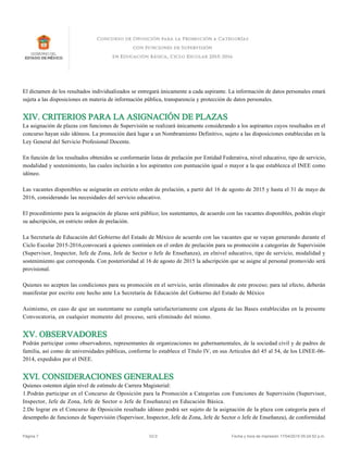 El dictamen de los resultados individualizados se entregará únicamente a cada aspirante. La información de datos personales estará
sujeta a las disposiciones en materia de información pública, transparencia y protección de datos personales.
XIV. CRITERIOS PARA LA ASIGNACIÓN DE PLAZAS
La asignación de plazas con funciones de Supervisión se realizará únicamente considerando a los aspirantes cuyos resultados en el
concurso hayan sido idóneos. La promoción dará lugar a un Nombramiento Definitivo, sujeto a las disposiciones establecidas en la
Ley General del Servicio Profesional Docente.
En función de los resultados obtenidos se conformarán listas de prelación por Entidad Federativa, nivel educativo, tipo de servicio,
modalidad y sostenimiento, las cuales incluirán a los aspirantes con puntuación igual o mayor a la que establezca el INEE como
idóneo.
Las vacantes disponibles se asignarán en estricto orden de prelación, a partir del 16 de agosto de 2015 y hasta el 31 de mayo de
2016, considerando las necesidades del servicio educativo.
El procedimiento para la asignación de plazas será público; los sustentantes, de acuerdo con las vacantes disponibles, podrán elegir
su adscripción, en estricto orden de prelación.
La Secretaría de Educación del Gobierno del Estado de México de acuerdo con las vacantes que se vayan generando durante el
Ciclo Escolar 2015-2016,convocará a quienes continúen en el orden de prelación para su promoción a categorías de Supervisión
(Supervisor, Inspector, Jefe de Zona, Jefe de Sector o Jefe de Enseñanza), en elnivel educativo, tipo de servicio, modalidad y
sostenimiento que corresponda. Con posterioridad al 16 de agosto de 2015 la adscripción que se asigne al personal promovido será
provisional.
Quienes no acepten las condiciones para su promoción en el servicio, serán eliminados de este proceso; para tal efecto, deberán
manifestar por escrito este hecho ante La Secretaría de Educación del Gobierno del Estado de México
Asimismo, en caso de que un sustentante no cumpla satisfactoriamente con alguna de las Bases establecidas en la presente
Convocatoria, en cualquier momento del proceso, será eliminado del mismo.
XV. OBSERVADORES
Podrán participar como observadores, representantes de organizaciones no gubernamentales, de la sociedad civil y de padres de
familia, así como de universidades públicas, conforme lo establece el Título IV, en sus Artículos del 45 al 54, de los LINEE-06-
2014, expedidos por el INEE.
XVI. CONSIDERACIONES GENERALES
Quienes ostenten algún nivel de estímulo de Carrera Magisterial:
1.Podrán participar en el Concurso de Oposición para la Promoción a Categorías con Funciones de Supervisión (Supervisor,
Inspector, Jefe de Zona, Jefe de Sector o Jefe de Enseñanza) en Educación Básica.
2.De lograr en el Concurso de Oposición resultado idóneo podrá ser sujeto de la asignación de la plaza con categoría para el
desempeño de funciones de Supervisión (Supervisor, Inspector, Jefe de Zona, Jefe de Sector o Jefe de Enseñanza), de conformidad
Página 7 V2.0 Fecha y hora de impresión 17/04/2015 05:24:52 p.m.
 