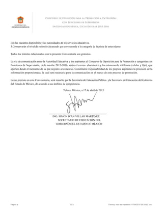 con las vacantes disponibles y las necesidades de los servicios educativos.
3.Conservarán el nivel de estímulo alcanzado que corresponde a la categoría de la plaza de antecedente.
Todos los trámites relacionados con la presente Convocatoria son gratuitos.
La vía de comunicación entre la Autoridad Educativa y los aspirantes al Concurso de Oposición para la Promoción a categorías con
Funciones de Supervisión, ciclo escolar 2015-2016, serán el correo electrónico y los números de teléfonos (celular y fijo), que
aporten desde el momento de su pre-registro al concurso. Constituirá responsabilidad de los propios aspirantes la precisión de la
información proporcionada, la cual será necesaria para la comunicación en el marco de este proceso de promoción.
Lo no previsto en esta Convocatoria, será resuelto por la Secretaría de Educación Pública yla Secretaria de Educación del Gobierno
del Estado de México, de acuerdo a sus ámbitos de competencia.
Toluca, México, a 17 de abril de 2015
___________________________________________
ING. SIMÓN IVÁN VILLAR MARTÍNEZ
SECRETARIO DE EDUCACIÓN DEL
GOBIERNO DEL ESTADO DE MÉXICO
Página 8 V2.0 Fecha y hora de impresión 17/04/2015 05:24:52 p.m.
 