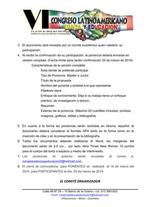  

3. El documento será revisado por un comité académico quien validará su
participación.
4. Al recibir la confirmación de su participación, la ponencia deberá enviarse en
versión completa, (Fecha límite para recibir confirmación 25 de marzo de 2014)
Características de la versión completa:
Área donde se pretende participar
Tipo de Ponencia, Master o Junior
Título de la propuesta
Nombre del ponente y entidad a la que representa
Palabras clave
Enfoque de conocimiento: Elija si su trabajo tiene un enfoque
práctico, de investigación o teórico.
Resumen
Extenso de la ponencia (Máximo 20 cuartillas incluidas: portada,
imagines, gráficos, tablas y bibliografía)
5. En cuanto a la forma las ponencias serán recibidas en Idioma: español, el
documento deberá considerar el formato APA tanto en la forma como en la
inserción de citas y en la presentación de la bibliografía.
6. Todos los documentos deberán realizarse el Word, los márgenes del
documento serán de 2.5 cm., por lado, letra Times New Roman 12 puntos
para el cuerpo del texto a espacio y medio de interlineado.
7. Las

ponencias

en

extenso

serán

enviadas

al

correo

e:

congresodanzayeducacion2@hotmail.com,
8. El cierre de convocatoria para PONENTES se realizará el 16 de marzo del
2014, para PARTICIPANTES el día 25 de marzo de 2014.
	
  

EL	
  COMITÉ	
  ORGANIZADOR	
  
	
  
Calle 46 Nº 29 – 10 Barrio de la Grama –	
  Cel:	
  313 3661053
Email:	
  congresodanzayeducacion2@hotmail.com	
  	
  
Villavicencio	
  –	
  Meta	
  –	
  Colombia	
  	
  
	
  
	
  

 