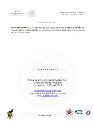 Av. Tecnológico y Antonio García Cubas S/N,C.P. 38010, Celaya, Gto.
AP 57, Conmutador:(461)6117575,Correo electrónico: lince@itcelaya.edu.mx
www.itcelaya.edu.mx
TECNOLÓGICO NACIONAL DE MÉXICO
Instituto Tecnológico de Celaya
“2014, Año de Octavio Paz”
ISO 9001:2008/PROCESOEDUCATIVO
GSC9KMX288
NOTA IMPORTANTE: A los estudiantes que hayan obtenido el mejor promedio de
su generación, se les pagarán los viáticos de transporte para venir a presentar el
examen de admisión.
A T E N T A M E N T E
Departamento de Ingeniería Química
Coordinación de Posgrado
Tel. (461) 611 7575 ext. 5155
posgrado@iqcelaya.itc.mx
posgrado.quimica@itcelaya.edu.mx
www.iqcelaya.itc.mx
 