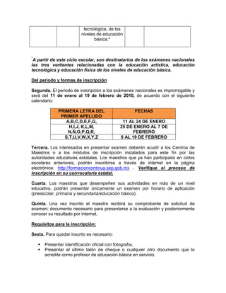 tecnológica, de los
                         niveles de educación
                                básica.*



*
 A partir de este ciclo escolar, son destinatarios de los exámenes nacionales
las tres vertientes relacionadas con la educación artística, educación
tecnológica y educación física de los niveles de educación básica.

Del periodo y formas de inscripción

Segunda. El periodo de inscripción a los exámenes nacionales es improrrogable y
será del 11 de enero al 19 de febrero de 2010, de acuerdo con el siguiente
calendario:

             PRIMERA LETRA DEL                    FECHAS
              PRIMER APELLIDO
                A,B,C,D,E,F,G,               11 AL 24 DE ENERO
                 H,I,J, K,L,M,              25 DE ENERO AL 7 DE
                 N,Ñ,O,P,Q,R,                     FEBRERO
               S,T,U,V,W,X,Y,Z              8 AL 19 DE FEBRERO

Tercera. Los interesados en presentar examen deberán acudir a los Centros de
Maestros o a los módulos de inscripción instalados para este fin por las
autoridades educativas estatales. Los maestros que ya han participado en ciclos
escolares anteriores, podrán inscribirse a través de internet en la página
electrónica: http://formacioncontinua.sep.gob.mx . Verifique el proceso de
inscripción en su convocatoria estatal.

Cuarta. Los maestros que desempeñen sus actividades en más de un nivel
educativo, podrán presentar únicamente un examen por horario de aplicación
(preescolar, primaria y secundaria/educación básica).

Quinta. Una vez inscrito el maestro recibirá su comprobante de solicitud de
examen; documento necesario para presentarse a la evaluación y posteriormente
conocer su resultado por internet.

Requisitos para la inscripción:

Sexta. Para quedar inscrito es necesario:

      Presentar identificación oficial con fotografía,
      Presentar el último talón de cheque o cualquier otro documento que lo
      acredite como profesor de educación básica en servicio.
 