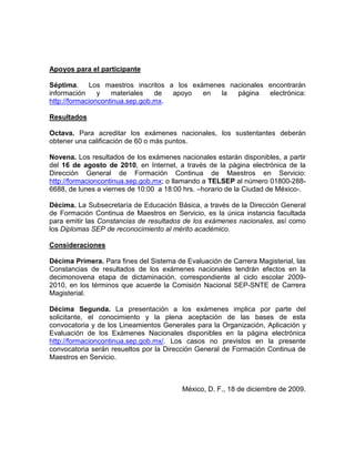 Apoyos para el participante

Séptima. Los maestros inscritos a los exámenes nacionales encontrarán
información     y   materiales   de  apoyo en la página   electrónica:
http://formacioncontinua.sep.gob.mx.

Resultados

Octava. Para acreditar los exámenes nacionales, los sustentantes deberán
obtener una calificación de 60 o más puntos.

Novena. Los resultados de los exámenes nacionales estarán disponibles, a partir
del 16 de agosto de 2010, en Internet, a través de la página electrónica de la
Dirección General de Formación Continua de Maestros en Servicio:
http://formacioncontinua.sep.gob.mx; o llamando a TELSEP al número 01800-288-
6688, de lunes a viernes de 10:00 a 18:00 hrs. –horario de la Ciudad de México-.

Décima. La Subsecretaría de Educación Básica, a través de la Dirección General
de Formación Continua de Maestros en Servicio, es la única instancia facultada
para emitir las Constancias de resultados de los exámenes nacionales, así como
los Diplomas SEP de reconocimiento al mérito académico.

Consideraciones

Décima Primera. Para fines del Sistema de Evaluación de Carrera Magisterial, las
Constancias de resultados de los exámenes nacionales tendrán efectos en la
decimonovena etapa de dictaminación, correspondiente al ciclo escolar 2009-
2010, en los términos que acuerde la Comisión Nacional SEP-SNTE de Carrera
Magisterial.

Décima Segunda. La presentación a los exámenes implica por parte del
solicitante, el conocimiento y la plena aceptación de las bases de esta
convocatoria y de los Lineamientos Generales para la Organización, Aplicación y
Evaluación de los Exámenes Nacionales disponibles en la página electrónica
http://formacioncontinua.sep.gob.mx/. Los casos no previstos en la presente
convocatoria serán resueltos por la Dirección General de Formación Continua de
Maestros en Servicio.



                                         México, D. F., 18 de diciembre de 2009.
 