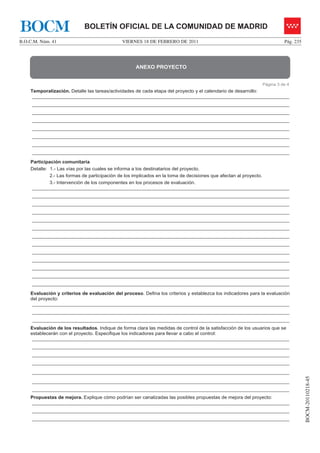 BOCM                        BOLETÍN OFICIAL DE LA COMUNIDAD DE MADRID
B.O.C.M. Núm. 41                             VIERNES 18 DE FEBRERO DE 2011                                             Pág. 235




                                                   ANEXO PROYECTO


                                                                                                             Página 3 de 4
    Temporalización. Detalle las tareas/actividades de cada etapa del proyecto y el calendario de desarrollo:
     ________________________________________________________________________________________________
     ________________________________________________________________________________________________
     ________________________________________________________________________________________________
     ________________________________________________________________________________________________
     ________________________________________________________________________________________________
     ________________________________________________________________________________________________
     ________________________________________________________________________________________________
     ________________________________________________________________________________________________

    Participación comunitaria
    Detalle: 1.- Las vías por las cuales se informa a los destinatarios del proyecto.
             2.- Las formas de participación de los implicados en la toma de decisiones que afectan al proyecto.
             3.- Intervención de los componentes en los procesos de evaluación.
     ________________________________________________________________________________________________
     ________________________________________________________________________________________________
     ________________________________________________________________________________________________
     ________________________________________________________________________________________________
     ________________________________________________________________________________________________
     ________________________________________________________________________________________________
     ________________________________________________________________________________________________
     ________________________________________________________________________________________________
     ________________________________________________________________________________________________
     ________________________________________________________________________________________________
     ________________________________________________________________________________________________
     ________________________________________________________________________________________________
     ________________________________________________________________________________________________

    Evaluación y criterios de evaluación del proceso. Defina los criterios y establezca los indicadores para la evaluación
    del proyecto:
     ________________________________________________________________________________________________
     ________________________________________________________________________________________________
     ________________________________________________________________________________________________
    Evaluación de los resultados. Indique de forma clara las medidas de control de la satisfacción de los usuarios que se
    establecerán con el proyecto. Especifique los indicadores para llevar a cabo el control:
     ________________________________________________________________________________________________
     ________________________________________________________________________________________________
     ________________________________________________________________________________________________
     ________________________________________________________________________________________________

     ________________________________________________________________________________________________
                                                                                                                                  BOCM-20110218-45




     ________________________________________________________________________________________________
     ________________________________________________________________________________________________
    Propuestas de mejora. Explique cómo podrían ser canalizadas las posibles propuestas de mejora del proyecto:
     ________________________________________________________________________________________________
     ________________________________________________________________________________________________
     ________________________________________________________________________________________________
 