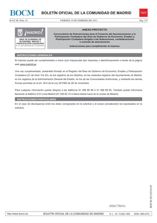 BOCM                             BOLETÍN OFICIAL DE LA COMUNIDAD DE MADRID
  B.O.C.M. Núm. 41                              VIERNES 18 DE FEBRERO DE 2011                                              Pág. 237


                                                                     ANEXO PROYECTO
                                           Convocatoria de Subvenciones para el Fomento del Asociacionismo y la
                                            Participación Ciudadana del Área de Gobierno de Economía, Empleo y
          ÁREA DE GOBIERNO DE                Participación Ciudadana dirigida a las federaciones, confederaciones
          ECONOMÍA, EMPLEO Y                                     o uniones de asociaciones
        PARTICIPACIÓN CIUDADANA
       D. G. de Participación Ciudadana                  Instrucciones para cumplimentar el impreso



        INSTRUCCIONES GENERALES

      El impreso puede ser cumplimentado a mano (con mayúsculas tipo imprenta) o electrónicamente a través de la página
      web www.madrid.es


      Una vez cumplimentado, preséntelo firmado en el Registro del Área de Gobierno de Economía, Empleo y Participación
      Ciudadana (C/ de Gran Vía 24), en los registros de los Distritos, en los restantes registros del Ayuntamiento de Madrid,
      en los registros de la Administración General del Estado, en los de las Comunidades Autónomas, y mediante las demás
      formas previstas en el art. 38.4 de la Ley 30/1992 de 26 de noviembre.


      Para cualquier información puede dirigirse a los teléfonos 91 588 89 96 ó 91 588 89 95. También puede informarse
      llamando al teléfono 010 Línea Madrid (91 529 82 10 si llama desde fuera de la ciudad de Madrid).

        INSTRUCCIONES PARTICULARES
      En el caso de discrepancia entre los datos consignados en la solicitud y el anexo prevalecerán los expresados en la
      solicitud.




                                                                                                                                        BOCM-20110218-45




                                                                                               (03/4.776/11)

http://www.bocm.es                   BOLETÍN OFICIAL DE LA COMUNIDAD DE MADRID                 D. L.: M. 19.462-1983   ISSN 1989-4791
 