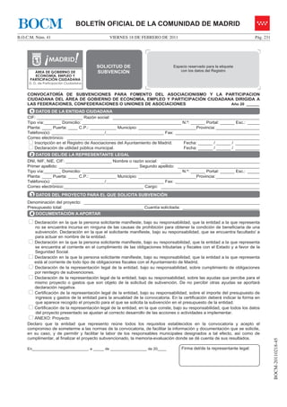 BOCM                             BOLETÍN OFICIAL DE LA COMUNIDAD DE MADRID
B.O.C.M. Núm. 41                              VIERNES 18 DE FEBRERO DE 2011                                                Pág. 231




                                          SOLICITUD DE                          Espacio reservado para la etiqueta
                                        INSTANCIA                                  con los datos del Registro
        ÁREA DE GOBIERNO DE               SUBVENCIÓN
        ECONOMÍA, EMPLEO Y              GENERAL
      PARTICIPACIÓN CIUDADANA
     D. G. de Participación Ciudadana


    CONVOCATORÍA DE SUBVENCIONES PARA FOMENTO DEL ASOCIACIONISMO Y LA PARTICIPACIÓN
    CIUDADANA DEL ÁREA DE GOBIERNO DE ECONOMÍA, EMPLEO Y PARTICIPACIÓN CIUDADANA DIRIGIDA A
    LAS FEDERACIONES, CONFEDERACIONES O UNIONES DE ASOCIACIONES                Año 20 ______

      1 DATOS DE LA ENTIDAD CIUDADANA
    CIF: ___________________ Razón social: _____________________________________________________________
    Tipo vía:_______ Domicilio: _________________________________________ N.º: ______ Portal: ______ Esc.: _____
    Planta: ____ Puerta: ____ C.P.: ___________ Municipio: ________________________Provincia: __________________
    Teléfono(s): ______________________/________________________ Fax: ___________________________________
    Correo electrónico: ________________________________________________________________________________
        Inscripción en el Registro de Asociaciones del Ayuntamiento de Madrid. Fecha: ______ / ______ / __________
        Declaración de utilidad pública municipal.                             Fecha: ______ / ______ / __________
      2 DATOS DEL/DE LA REPRESENTANTE LEGAL
    DNI, NIF, NIE, CIF: ___________________ Nombre o razón social: _________________________________________
    Primer apellido: _________________________________ Segundo apellido: __________________________________
    Tipo vía:_______ Domicilio: _________________________________________ N.º: ______ Portal: ______ Esc.: _____
    Planta: ____ Puerta: ____ C.P.: ___________ Municipio: ________________________Provincia: __________________
    Teléfono(s): ______________________/________________________ Fax: ___________________________________
    Correo electrónico:_________________________________ Cargo: _________________________________________

      3 DATOS DEL PROYECTO PARA EL QUE SOLICITA SUBVENCIÓN
    Denominación del proyecto: _________________________________________________________________________
    Presupuesto total: _________________________________ Cuantía solicitada: ________________________________
      4 DOCUMENTACIÓN A APORTAR

       Declaración en la que la persona solicitante manifieste, bajo su responsabilidad, que la entidad a la que representa
       no se encuentra incursa en ninguna de las causas de prohibición para obtener la condición de beneficiaria de una
       subvención. Declaración en la que el solicitante manifieste, bajo su responsabilidad, que se encuentra facultado/ a
       para actuar en nombre de la entidad.
       Declaración en la que la persona solicitante manifieste, bajo su responsabilidad, que la entidad a la que representa
       se encuentra al corriente en el cumplimiento de las obligaciones tributarias y fiscales con el Estado y a favor de la
       Seguridad Social.
       Declaración en la que la persona solicitante manifieste, bajo su responsabilidad, que la entidad a la que representa
       está al corriente de todo tipo de obligaciones fiscales con el Ayuntamiento de Madrid.
       Declaración de la representación legal de la entidad, bajo su responsabilidad, sobre cumplimiento de obligaciones
       por reintegro de subvenciones.
       Declaración de la representación legal de la entidad, bajo su responsabilidad, sobre las ayudas que percibe para el
       mismo proyecto o gastos que son objeto de la solicitud de subvención. De no percibir otras ayudas se aportará
       declaración negativa.
       Certificación de la representación legal de la entidad, bajo su responsabilidad, sobre el importe del presupuesto de
        ingresos y gastos de la entidad para la anualidad de la convocatoria. En la certificación deberá indicar la forma en
        que aparece recogido el proyecto para el que se solicita la subvención en el presupuesto de la entidad.
       Certificación de la representación legal de la entidad, en la que conste, bajo su responsabilidad, que todos los datos
        del proyecto presentado se ajustan al correcto desarrollo de las acciones o actividades a implementar.
       ANEXO: Proyecto
    Declaro que la entidad que represento reúne todos los requisitos establecidos en la convocatoria y acepto el
    compromiso de someterme a las normas de la convocatoria, de facilitar la información y documentación que se solicite,
    en su caso, y de permitir y facilitar la labor de los responsables municipales designados a tal efecto, así como de
    cumplimentar, al finalizar el proyecto subvencionado, la memoria-evaluación donde se dé cuenta de sus resultados.
                                                                                                                                      BOCM-20110218-45




    En__________________________, a _____ de _________________ de 20____            Firma del/de la representante legal:
 
