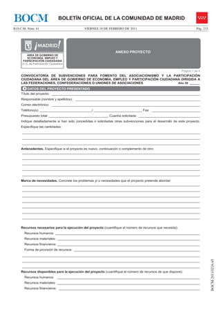 BOCM                             BOLETÍN OFICIAL DE LA COMUNIDAD DE MADRID
B.O.C.M. Núm. 41                              VIERNES 18 DE FEBRERO DE 2011                                          Pág. 233




                                                                ANEXO PROYECTO
        ÁREA DE GOBIERNO DE
        ECONOMÍA, EMPLEO Y
      PARTICIPACIÓN CIUDADANA
     D. G. de Participación Ciudadana


                                                                                                           Página 1 de 4
    CONVOCATORÍA DE SUBVENCIONES PARA FOMENTO DEL ASOCIACIONISMO Y LA PARTICIPACIÓN
    CIUDADANA DEL ÁREA DE GOBIERNO DE ECONOMÍA, EMPLEO Y PARTICIPACIÓN CIUDADANA DIRIGIDA A
    LAS FEDERACIONES, CONFEDERACIONES O UNIONES DE ASOCIACIONES                Año 20 ______

      1 DATOS DEL PROYECTO PRESENTADO
    Título del proyecto: ________________________________________________________________________________
    Responsable (nombre y apellidos): ___________________________________________________________________
    Correo electrónico: ________________________________________________________________________________
    Teléfono(s): ____________________________/ __________________________ Fax: __________________________
    Presupuesto total: ________________________________ Cuantía solicitada: _________________________________
    Indique detalladamente si han sido concedidas o solicitadas otras subvenciones para el desarrollo de este proyecto.
    Especifique las cantidades:
     ________________________________________________________________________________________________
     ________________________________________________________________________________________________
     ________________________________________________________________________________________________
    Antecedentes. Especifique si el proyecto es nuevo, continuación o complemento de otro:
    ________________________________________________________________________________________________
     ________________________________________________________________________________________________
     ________________________________________________________________________________________________
     ________________________________________________________________________________________________
     ________________________________________________________________________________________________
    Marco de necesidades. Concrete los problemas y/ o necesidades que el proyecto pretende abordar:
    ________________________________________________________________________________________________
     ________________________________________________________________________________________________
     ________________________________________________________________________________________________
     ________________________________________________________________________________________________
     ________________________________________________________________________________________________
     ________________________________________________________________________________________________
     ________________________________________________________________________________________________


    Recursos necesarios para la ejecución del proyecto (cuantifique el número de recursos que necesita):
      Recursos humanos: ______________________________________________________________________________
      Recursos materiales: _____________________________________________________________________________
      Recursos financieros: _____________________________________________________________________________
      Forma de provisión de recursos: ____________________________________________________________________
     ________________________________________________________________________________________________
                                                                                                                                BOCM-20110218-45




     ________________________________________________________________________________________________
     ________________________________________________________________________________________________
    Recursos disponibles para la ejecución del proyecto (cuantifique el número de recursos de que dispone):
      Recursos humanos:         _____________________________________________________________________________
      Recursos materiales: _____________________________________________________________________________
      Recursos financieros: ____________________________________________________________________________
 