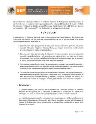 La Secretaría de Educación Pública y el Sindicato Nacional de Trabajadores de la Educación, de
conformidad con el marco normativo que establecen los artículos 123 apartado B, fracción VII de la
Constitución Política de los Estados Unidos Mexicanos; 3º, 13, fracción VIII y 21º de la Ley General
de Educación; y 10, fracciones IV, V y VI del Estatuto de la Organización Sindical:

                                       CONVOCAN

A participar en el Concurso Nacional para el Otorgamiento de Plazas Docentes del ciclo escolar
2012-2013, de acuerdo con las bases de esta Convocatoria y con lo que se señale en el Anexo
Técnico de cada entidad federativa, a:

      1. Docentes con plaza por jornada de educación inicial, preescolar, primaria, educación
         especial, educación indígena y telesecundaria, que tengan únicamente nombramiento
         provisional y aspiren a obtener plaza de base;

      2. Docentes con plaza por jornada de educación inicial, preescolar, primaria, educación
         especial, educación indígena y telesecundaria que aspiren a tener una plaza por jornada o
         una plaza por hora-semana-mes adicional, únicamente en aquellos casos que lo considere
         el Anexo Técnico de la entidad federativa, según corresponda;

      3. Docentes de educación preescolar –acompañamiento musical–, de educación especial –
         adiestramiento y terapista–, secundaria y educación física únicamente con nombramiento
         provisional, que aspiren a obtener plaza por hora-semana-mes de base, y

      4. Docentes de educación preescolar –acompañamiento musical–, de educación especial –
         adiestramiento y terapista–, secundaria y educación física, que tengan nombramiento de
         base en plazas por hora-semana-mes y aspiren a una plaza adicional por jornada o a
         incrementar el número de horas para avanzar gradualmente hacia el tiempo completo.


    I. ANTECEDENTES

       El Gobierno Federal, por conducto de la Secretaría de Educación Pública y el Sindicato
       Nacional de Trabajadores de la Educación, suscribieron la Alianza por la Calidad de la
       Educación, con el fin de impulsar la transformación del Sistema Educativo Nacional.

       Las autoridades educativas de las entidades federativas integrantes del Consejo Nacional de
       Autoridades Educativas, en el marco del federalismo, acordaron sumarse a la Alianza por la
       Calidad de la Educación como protagonistas y actores clave, ratificando su apoyo a los
       objetivos de la misma.



                                                                                       Página 1 de 9
 