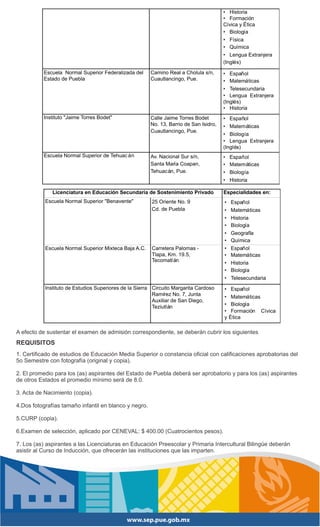 • Historia
                                                                                       • Formación
                                                                                       Cívica y Ética
                                                                                       • Biología
                                                                                       • Física
                                                                                       • Química
                                                                                       • Lengua Extranjera
                                                                                       (Inglés)

          Escuela Normal Superior Federalizada del     Camino Real a Cholula s/n,      • Español
          Estado de Puebla                             Cuautlancingo, Pue.             • Matemáticas
                                                                                       • Telesecundaria
                                                                                       • Lengua Extranjera
                                                                                       (Inglés)
                                                                                       • Historia
          Instituto "Jaime Torres Bodet"               Calle Jaime Torres Bodet        • Español
                                                       No. 13, Barrio de San Isidro,   • Matemáticas
                                                       Cuautlancingo, Pue.
                                                                                       • Biología
                                                                                       • Lengua Extranjera
                                                                                       (Inglés)
          Escuela Normal Superior de Tehuac án         Av. Nacional Sur s/n,           • Español
                                                       Santa María Coapan,             • Matemáticas
                                                       Tehuacán, Pue.                  • Biología
                                                                                       • Historia

              Licenciatura en Educación Secundaria de Sostenimiento Privado            Especialidades en:
           Escuela Normal Superior "Benavente"          25 Oriente No. 9               • Español
                                                        Cd. de Puebla                  • Matemáticas
                                                                                       • Historia
                                                                                       • Biología
                                                                                       • Geografía
                                                                                       • Química
           Escuela Normal Superior Mixteca Baja A.C.    Carretera Palomas -            • Español
                                                        Tlapa, Km. 19.5,               • Matemáticas
                                                        Tecomatl án
                                                                                       • Historia
                                                                                       • Biología
                                                                                       • Telesecundaria
           Instituto de Estudios Superiores de la Sierra Circuito Margarita Cardoso    • Español
                                                         Ramírez No. 7, Junta
                                                                                       •    Matemáticas
                                                         Auxiliar de San Diego,
                                                                                       •    Biología
                                                         Teziutlán
                                                                                       •    Formación Cívica
                                                                                       y   Ética

A efecto de sustentar el examen de admisión correspondiente, se deberán cubrir los siguientes REQUISITOS:
REQUISITOS
1. Certificado de estudios de Educación Media Superior o constancia oficial con calificaciones aprobatorias del
5o Semestre con fotografía (original y copia).

2. El promedio para los (as) aspirantes del Estado de Puebla deberá ser aprobatorio y para los (as) aspirantes
de otros Estados el promedio mínimo será de 8.0.

3. Acta de Nacimiento (copia).

4.Dos fotografías tamaño infantil en blanco y negro.

5.CURP (copia).

6.Examen de selección, aplicado por CENEVAL: $ 400.00 (Cuatrocientos pesos).

7. Los (as) aspirantes a las Licenciaturas en Educación Preescolar y Primaria Intercultural Bilingüe deberán
asistir al Curso de Inducción, que ofrecerán las instituciones que las imparten.
 