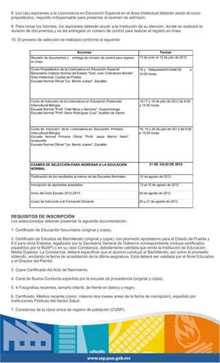 8. Los (as) aspirantes a la Licenciatura en Educación Especial en el Área Intelectual deberán asistir al curso
propedéutico, requisito indispensable para presentar el examen de admisión.

9. Para iniciar los trámites, los aspirantes deberán acudir a la Institución de su elección, donde se realizará la
revisión de documentos y se les entregará un número de control para realizar el registro en línea.

10. El proceso de selección se realizará conforme al siguiente:


                                           Acciones                                                Fechas
           Revisión de documentos y    entrega de número de control para registro    13 de junio al 13 de julio de 2012
           en línea

           Curso Propedéutico de la Licenciatura en Educación Especial               18 y 19dejuliode2012de8:00           a
           Benemérito Instituto Normal del Estado "Gral. Juan Crisó stomo Bonilla"   14:00 horas
           Área Intelectual, Ciudad de Puebla.
           Escuela Normal Oficial "Lie. Benito Juárez", Zacatlán




           Curso de Inducción de la Licenciatura en Educación Preescolar             16,17 y 18 de julio de 2012 de 8:00
           Intercultural Bilingüe                                                    a 15:00 horas
           Escuela Normal "Profr. Fidel Meza y Sánchez", Huauchinango
           Escuela Normal "Profr. Darío Rodríguez Cruz", Acatlán de Osorio



           Curso de Inducció n de la Licenciatura en Educación Primaria              18, 19 y 20 de julio de 201 2 de 8:00
           Intercultural Bilingüe                                                    a 15:00 horas
           Escuela Normal Primaria Oficial "Profr. Jesús Merino Nieto",
           Ixcaquixtla
           Escuela Normal Oficial "Lie. Benito Juárez", Zacatlán




           EXAMEN DE SELECCIÓN PARA INGRESAR A LA EDUCACIÓN                                 21 DE JULIO DE 2012
           NORMAL

           Publicación de los resultados al interior de las Escuelas Normales        10 de agosto de 2012

           Inscripción de aspirantes aceptados                                       13 al 15 de agosto de 2012

           Inicio del Ciclo Escolar 2012-2013                                        20 de agosto de 2012

           Curso de Inducción a la Formación Docente                                 20 y 21 de agosto de 2012



REQUISITOS DE INSCRIPCIÓN
Los seleccionados deberán presentar la siguiente documentación:

1. Certificado de Educación Secundaria (original y copia).

2. Certificado de Estudios de Bachillerato (original y copia), con promedio aprobatorio para el Estado de Puebla y
8.0 para otros Estados, legalizado por la Secretaría General de Gobierno correspondiente (incluye certificados
expedidos por la BUAP) o en su caso Constancia, debidamente validada que emita la Institución de Educación
Media Superior. La Constancia, deberá especificar que el alumno concluyó el Bachillerato, así como el promedio
obtenido, anotando la fecha de acreditación de la última asignatura. Esta deberá ser validada por el Nivel Educativo
o el Director del Plantel.

3. Copia Certificada del Acta de Nacimiento.

4. Carta de Buena Conducta expedida por la escuela de procedencia (original y copia).

5. 4 Fotografías recientes, tamaño infantil, de frente en blanco y negro.

6. Certificado Médico reciente (como máximo dos meses antes de la fecha de inscripción), expedido por
Instituciones Públicas del Sector Salud.

7. Constancia de la clave única de registro de población (CURP).
 