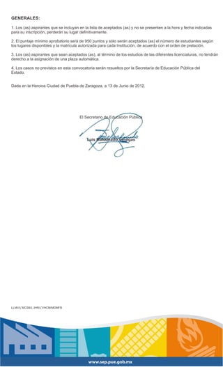 GENERALES:

1. Los (as) aspirantes que se incluyan en la lista de aceptados (as) y no se presenten a la hora y fecha indicadas
para su inscripción, perderán su lugar definitivamente.

2. El puntaje mínimo aprobatorio será de 950 puntos y sólo serán aceptados (as) el número de estudiantes según
los lugares disponibles y la matrícula autorizada para cada Institución, de acuerdo con el orden de prelación.

3. Los (as) aspirantes que sean aceptados (as), al término de los estudios de las diferentes licenciaturas, no tendrán
derecho a la asignación de una plaza automática.

4. Los casos no previstos en esta convocatoria serán resueltos por la Secretaría de Educación Pública del
Estado.


Dada en la Heroica Ciudad de Puebla de Zaragoza, a 13 de Junio de 2012.




                                       El Secretario de Educación Pública




                                           Luis Maldonado Venegas




LLMV/L'MCSB/L'JHR/L'VHCM/MDMFB
 