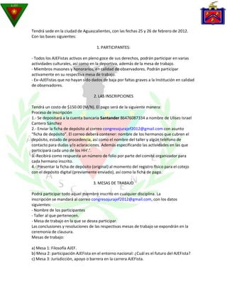 Tendrá sede en la ciudad de Aguascalientes, con las fechas 25 y 26 de febrero de 2012.
Con las bases siguientes:

                                     1. PARTICIPANTES:

- Todos los AJEFistas activos en pleno goce de sus derechos, podrán participar en varias
actividades culturales, así como en la deportiva, además de la mesa de trabajo.
- Miembros masones y honorarios, en calidad de observadores. Podrán participar
activamente en su respectiva mesa de trabajo.
- Ex–AJEFistas que no hayan sido dados de baja por faltas graves a la Institución en calidad
de observadores.

                                   2. LAS INSCRIPCIONES

Tendrá un costo de $150.00 (M/N). El pago será de la siguiente manera:
Proceso de inscripción
1.- Se depositará a la cuenta bancaria Santander 86476087334 a nombre de Ulises Israel
Cantero Sánchez
2.- Enviar la ficha de depósito al correo congresojurajef2012@gmail.com con asunto
“ficha de depósito”. El correo deberá contener: nombre de los hermanos que cubren el
depósito, estado de procedencia, así como el nombre del taller y algún teléfono de
contacto para dudas y/o aclaraciones. Además especificando las actividades en las que
participará cada uno de los HH’.’.
3.-Recibirá como respuesta un número de folio por parte del comité organizador para
cada hermano inscrito.
4.- Presentar la ficha de depósito (original) al momento del registro físico para el cotejo
con el depósito digital (previamente enviado), así como la ficha de pago.

                                   3. MESAS DE TRABAJO

Podrá participar todo aquel miembro inscrito en cualquier disciplina. La
inscripción se mandará al correo congresojurajef2012@gmail.com, con los datos
siguientes:
- Nombre de los participantes
- Taller al que pertenecen.
- Mesa de trabajo en la que se desea participar.
Las conclusiones y resoluciones de las respectivas mesas de trabajo se expondrán en la
ceremonia de clausura.
Mesas de trabajo:

a) Mesa 1: Filosofía AJEF.
b) Mesa 2: participación AJEFista en el entorno nacional: ¿Cuál es el futuro del AJEFista?
c) Mesa 3: Jurisdicción, apoyo o barrera en la carrera AJEFista.
 