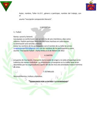 Autor, nombre, Taller A.J.E.F., género a participar, nombre del trabajo, con
       el
       asunto “inscripción composición literaria”.



                                   5.DEPORTIVA

1.- Futbol:

Ramas: varonil y femenil.
Los equipos se conformarán con un mínimo de seis miembros y diez como
máximo. Podrán participar hasta dos AJEFistas inactivos en cada equipo.
La eliminación será sencilla y directa
Enviar los nombres de los participantes con el nombre de su taller al correo:
congresojurajef2012@gmail.com con los nombres de los participantes y como
asunto: “inscripción futbol”. Fecha límite al 15 de febrero de 2012

                                         6. GASTOS

Los gastos de inscripción, transporte de la ciudad de origen a la sede y hospedaje serán
cubiertos de manera individual. La alimentación y transporte en la ciudad sede serán
absorbidos por los organizadores a partir del día de inicio de actividades hasta el término
de estas.

                                       7. ESTIMULOS

Reconocimientos, trofeos y diplomas.

                   “TRABAJANDO POR LA PATRIA Y LA HUMANIDAD”
 