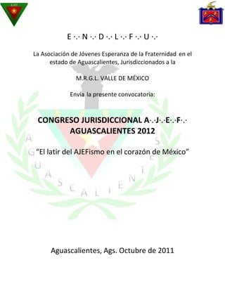 E ·.· N ·.· D ·.· L ·.· F ·.· U ·.·
La Asociación de Jóvenes Esperanza de la Fraternidad en el
      estado de Aguascalientes, Jurisdiccionados a la

               M.R.G.L. VALLE DE MÉXICO

             Envía la presente convocatoria:


 CONGRESO JURISDICCIONAL A·.·J·.·E·.·F·.·
       AGUASCALIENTES 2012

 “El latir del AJEFismo en el corazón de México”




      Aguascalientes, Ags. Octubre de 2011
 