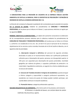 II CONVOCATORIA PARA LA PROVISIÓN DE VACANTES EN LA EMPRESA PÚBLICA GESTIÓN
AMBIENTAL DE CASTILLA LA MANCHA, PARA EL DISPOSITIVO DE PREVENCIÓN Y EXTINCIÓN DE
INCENDIOS DE CASTILLA LA MANCHA (INFOCAM 2013 –II).
La Dirección de la empresa ha dispuesto la aprobación de la convocatoria para la provisión de vacantes
por su personal de plantilla, mediante los procedimientos de CONCURSO Y PROMOCIÓN
PROFESIONAL, de las plazas que se indican en el Anexo 1, cuyos procesos selectivos se regirán por
las siguientes BASES:
PRIMERA. OBJETO DE LA CONVOCATORIA.- Es objeto de la presente convocatoria la celebración
de los correspondientes procesos selectivos para la cobertura mediante los procedimientos de
CONCURSO DE TRASLADOS Y PROMOCIÓN PROFESIONAL, de las plazas que se indican en el Anexo
1, conforme a lo establecido en los arts. 18 y 19 del III CC para el personal de las empresas
adjudicatarias de los servicios contra incendios forestales de la CA de Castilla la Mancha, con el
siguiente orden de prioridades:
1.- Adscripción temporal o definitiva del personal de segunda actividad,
declarados no aptos en el reconocimiento médico con cualificación profesional
suficiente para el desempeño del puesto, personas con discapacidad superior al
33% pero con capacidad para desempeño del puesto pretendido, movilidad
geográfica por violencia de género, o supuestos justificados de protección a la
maternidad. A igualdad de condiciones, se seguirán los criterios establecidos para
el concurso de traslados.
2.- Concurso de Traslados (incluido el reingreso de excedentes) a puestos de igual
o inferior categoría y especialidad o categoría profesional equivalente. Los
excedentes con reserva de puesto de trabajo pueden también participar, aún
cuando deban continuar en situación excedencia.
3.- Promoción Interna a categorías profesionales superiores.
SEGUNDA REQUISITOS DE LOS ASPIRANTES.- Para tomar parte en los procesos, será necesario:
A) Pertenecer a la plantilla de Geacam, con contrato laboral de carácter
indefinido ó fijo discontinuo, vigente.
 
