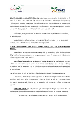 CUARTA. ADMISIÓN DE LOS ASPIRANTES.- Expirado el plazo de presentación de solicitudes, en el
plazo de un día se harán públicas la lista provisional de admitidos y la lista de excluidos con las
causas que han motivado su exclusión, concediéndose un plazo improrrogable de un día para que
los interesados puedan formular alegaciones y reclamaciones para subsanar posibles errores,
transcurrido el cual, no serán admitidas las formuladas con posterioridad.
Finalizado el plazo y subsanados los defectos, si los hubiere, se procederá a la publicación,
de la lista definitiva.
Las publicaciones se harán a través de la página Web de la empresa y en los tablones de
anuncios de los centros de trabajo (Delegación) de cada provincia.
QUINTA. COMIENZO Y DESARROLLO DE LAS PRUEBAS APTITUD EN EL CASO DE LA PROMOCIÓN
INTERNA.-
Los aspirantes serán convocados para cada ejercicio en llamamiento único, siendo excluidos
del procedimiento selectivo quienes no comparezcan, salvo casos de fuerza mayor, debidamente
justificados y apreciados por el Tribunal.
Las fecha de celebración de los exámenes será el 22 de mayo, los lugares y hora de
celebración de los exámenes –pendiente de determinar- se darán a conocer haciéndose públicos
en la página Web de la empresa y en los tablones de anuncios de los centros de trabajo (delegación)
de cada provincia.
El programa que ha de regir las pruebas es el que figura como Anexo IV de esta convocatoria.
Los ejercicios -de carácter teórico y práctico- se determinarán por la Departamento de
Incendios Forestales y serán los mismos para todas las provincias. Los de carácter escrito se
entregarán lacrados a cada Tribunal para su realización a la misma hora y fecha en todas las
provincias.
SEXTA. TRIBUNALES.- Los Tribunales (uno por provincia) serán designados y coordinados por
la Dirección Económica-Administrativa de Geacam y estará integrado por los siguientes miembros:
PRESIDENTE/A: El Coordinador/a Provincial o un/a Técnico de Apoyo de Incendios.
 