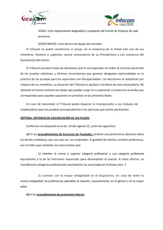 VOCAL: Un/a representante designado/a a propuesta del Comité de Empresa de cada
provincia.
SECRETARIO/A: Un/a técnico de Apoyo de Incendios.
El tribunal no podrá constituirse ni actuar sin la asistencia de la mitad más uno de sus
miembros, titulares o suplentes, previa convocatoria de su Presidente/a y con asistencia del
Secretario/a del mismo.
El Tribunal acordará todas las decisiones que le correspondan en orden al correcto desarrollo
de las pruebas selectivas, y eliminar circunstancias que generen desiguales oportunidades en la
práctica de las pruebas para los aspirantes con discapacidades. Las decisiones se adoptarán por
mayoría de sus miembros. La actuación del Tribunal se ajustará a las Bases de esta convocatoria. No
obstante el mismo resolverá las dudas que puedan surgir en su aplicación y tomará los acuerdos que
correspondan para aquellos supuestos no previstos en las presentes Bases.
En caso de necesidad, el Tribunal podrá disponer la incorporación a sus trabajos de
colaboradores para las pruebas correspondientes a los ejercicios que estime pertinentes.
SÉPTIMA. CRITERIOS DE ADJUDICACIÓN DE LAS PLAZAS
Conforme a lo dispuesto en el art. 19 del vigente CC, serán los siguientes:
a) En los procedimientos de Concurso de Traslados, tendrán una preferencia absoluta sobre
los demás candidatos, por una sola vez, los reubicados. A igualdad de méritos, tendrán preferencia,
por el orden aquí señalado, los concursantes que:
1) ostenten la misma o superior categoría profesional o una categoría profesional
equivalente a la de las funciones requeridas para desempeñar el puesto. A estos efectos, se
considerarán categorías profesionales equivalentes las enunciadas en el Anexo núm. 2
2) cuenten con la mayor antigüedad en el dispositivo. En caso de tener la
misma antigüedad, las preferencias aplicables se basarán, sucesivamente, en el género y en la mayor
edad.
b) En los procedimientos de promoción interna:
 