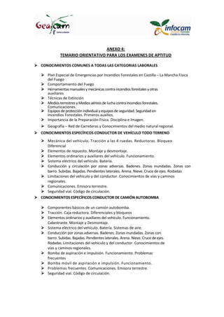 ANEXO 4:
TEMARIO ORIENTATIVO PARA LOS EXAMENES DE APTITUD
CONOCIMIENTOS COMUNES A TODAS LAS CATEGORIAS LABORALES
Plan Especial de Emergencias por Incendios Forestales en Castilla – La Mancha Física
del Fuego
Comportamiento del Fuego
Herramientasmanualesy mecánicas contra incendios forestales yotras
auxiliares
Técnicas de Extinción
Medios terrestres yMedios aéreos de lucha contra incendios forestales.
Comunicaciones.
Equipos de protecciónindividual yequipos deseguridad.Seguridaden
Incendios Forestales. Primeros auxilios.
Importancia de la Preparación Física. Disciplina e Imagen.
Geografía – Red de Carreteras y Conocimientos del medio natural regional.
CONOCIMIENTOS ESPECÍFICOS CONDUCTOR DE VEHÍCULO TODO TERRENO
Mecánica del vehículo. Tracción a las 4 ruedas. Reductoras. Bloqueo.
Diferencial
Elementos de repuesto. Montaje y desmontaje.
Elementos ordinarios y auxiliares del vehículo. Funcionamiento.
Sistema eléctrico del vehículo. Batería.
Conducción y circulación por zonas adversas. Badenes. Zonas inundadas. Zonas con
barro. Subidas. Bajadas. Pendientes laterales. Arena. Nieve. Cruce de ejes. Rodadas
Limitaciones del vehículo y del conductor. Conocimientos de vías y caminos
regionales.
Comunicaciones. Emisora terrestre.
Seguridad vial. Código de circulación.
CONOCIMIENTOS ESPECÍFICOS CONDUCTOR DE CAMIÓN AUTOBOMBA
Componentes básicos de un camión autobomba.
Tracción. Caja reductora. Diferenciales y bloqueos
Elementos ordinarios y auxiliares del vehículo. Funcionamiento.
Cabestrante. Montaje y Desmontaje.
Sistema eléctrico del vehículo. Batería. Sistemas de aire.
Conducción por zonas adversas. Badenes. Zonas inundadas. Zonas con
barro. Subidas. Bajadas. Pendientes laterales. Arena. Nieve. Cruce de ejes.
Rodadas. Limitaciones del vehículo y del conductor. Conocimientos de
vías y caminos regionales.
Bomba de aspiración e impulsión. Funcionamiento. Problemas
frecuentes
Bomba móvil de aspiración e impulsión. Funcionamiento.
Problemas frecuentes. Comunicaciones. Emisora terrestre.
Seguridad vial. Código de circulación.
 
