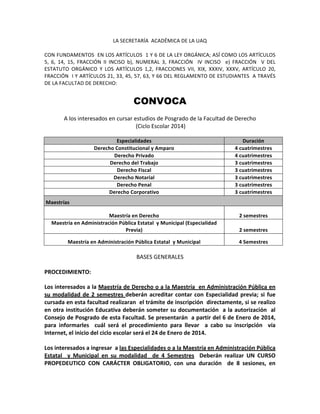 LA	
  SECRETARÍA	
  	
  ACADÉMICA	
  DE	
  LA	
  UAQ	
  
CON	
  FUNDAMENTOS	
  	
  EN	
  LOS	
  ARTÍCULOS	
  	
  1	
  Y	
  6	
  DE	
  LA	
  LEY	
  ORGÁNICA;	
  ASÍ	
  COMO	
  LOS	
  ARTÍCULOS	
  
5,	
   6,	
   14,	
   15,	
   FRACCIÓN	
   II	
   INCISO	
   b),	
   NUMERAL	
   3,	
   FRACCIÓN	
   	
   IV	
   INCISO	
   	
   e)	
   FRACCIÓN	
   	
   V	
   DEL	
  
ESTATUTO	
   ORGÁNICO	
   Y	
   LOS	
   ARTÍCULOS	
   1,2,	
   FRACCIONES	
   VII,	
   XIX,	
   XXXIV,	
   XXXV,	
   ARTÍCULO	
   20,	
  
FRACCIÓN	
  	
  I	
  Y	
  ARTÍCULOS	
  21,	
  33,	
  45,	
  57,	
  63,	
  Y	
  66	
  DEL	
  REGLAMENTO	
  DE	
  ESTUDIANTES	
  	
  A	
  TRAVÉS	
  	
  
DE	
  LA	
  FACULTAD	
  DE	
  DERECHO:	
  

CONVOCA
A	
  los	
  interesados	
  en	
  cursar	
  estudios	
  de	
  Posgrado	
  de	
  la	
  Facultad	
  de	
  Derecho	
  
	
  (Ciclo	
  Escolar	
  2014)	
  
Especialidades	
  
Derecho	
  Constitucional	
  y	
  Amparo	
  
Derecho	
  Privado	
  
Derecho	
  del	
  Trabajo	
  
Derecho	
  Fiscal	
  
Derecho	
  Notarial	
  
Derecho	
  Penal	
  
Derecho	
  Corporativo	
  

Duración	
  
4	
  cuatrimestres	
  
4	
  cuatrimestres	
  
3	
  cuatrimestres	
  
3	
  cuatrimestres	
  
3	
  cuatrimestres	
  
3	
  cuatrimestres	
  
3	
  cuatrimestres	
  

Maestría	
  en	
  Derecho	
  
Maestría	
  en	
  Administración	
  Pública	
  Estatal	
  	
  y	
  Municipal	
  (Especialidad	
  
Previa)	
  

2	
  semestres	
  

Maestría	
  en	
  Administración	
  Pública	
  Estatal	
  	
  y	
  Municipal	
  	
  

4	
  Semestres	
  

Maestrías	
  

2	
  semestres	
  

BASES	
  GENERALES	
  
PROCEDIMIENTO:	
  
Los	
  interesados	
  a	
  la	
  Maestría	
  de	
  Derecho	
  o	
  a	
  la	
  Maestría	
  	
  en	
  Administración	
  Pública	
  en	
  
su	
   modalidad	
   de	
   2	
   semestres	
   deberán	
   acreditar	
   contar	
   con	
   Especialidad	
   previa;	
   si	
   fue	
  
cursada	
   en	
   esta	
   facultad	
   realizaran	
   	
   el	
   trámite	
   de	
   inscripción	
   	
   directamente,	
   si	
   se	
   realizo	
  
en	
  otra	
  institución	
  Educativa	
  deberán	
  someter	
  su	
  documentación	
  	
  a	
  la	
  autorización	
  	
  al	
  
Consejo	
  de	
  Posgrado	
  de	
  esta	
  Facultad.	
  Se	
  presentarán	
  	
  a	
  partir	
  del	
  6	
  de	
  Enero	
  de	
  2014,	
  
para	
   informarles	
   	
   cuál	
   será	
   el	
   procedimiento	
   para	
   llevar	
   	
   a	
   cabo	
   su	
   inscripción	
   	
   vía	
  
Internet,	
  el	
  inicio	
  del	
  ciclo	
  escolar	
  será	
  el	
  24	
  de	
  Enero	
  de	
  2014.	
  
Los	
  interesados	
  a	
  ingresar	
  	
  a	
  las	
  Especialidades	
  o	
  a	
  la	
  Maestría	
  en	
  Administración	
  Pública	
  
Estatal	
   	
   y	
   Municipal	
   en	
   su	
   modalidad	
   	
   de	
   4	
   Semestres	
   	
   Deberán	
   realizar	
   UN	
   CURSO	
  
PROPEDEUTICO	
   CON	
   CARÁCTER	
   OBLIGATORIO,	
   con	
   una	
   duración	
   	
   de	
   8	
   sesiones,	
   en	
  

 