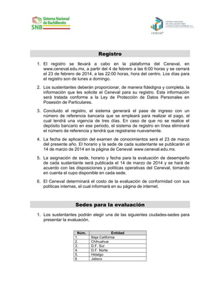 Registro
1. El registro se llevará a cabo en la plataforma del Ceneval, en
www.ceneval.edu.mx, a partir del 4 de febrero a las 6:00 horas y se cerrará
el 23 de febrero de 2014, a las 22:00 horas, hora del centro. Los días para
el registro son de lunes a domingo.
2. Los sustentantes deberán proporcionar, de manera fidedigna y completa, la
información que les solicite el Ceneval para su registro. Esta información
será tratada conforme a la Ley de Protección de Datos Personales en
Posesión de Particulares.
3. Concluido el registro, el sistema generará el pase de ingreso con un
número de referencia bancaria que se empleará para realizar el pago, el
cual tendrá una vigencia de tres días. En caso de que no se realice el
depósito bancario en ese periodo, el sistema de registro en línea eliminará
el número de referencia y tendrá que registrarse nuevamente.
4. La fecha de aplicación del examen de conocimientos será el 23 de marzo
del presente año. El horario y la sede de cada sustentante se publicarán el
14 de marzo de 2014 en la página de Ceneval: www.ceneval.edu.mx.
5. La asignación de sede, horario y fecha para la evaluación de desempeño
de cada sustentante será publicada el 14 de marzo de 2014 y se hará de
acuerdo con las disposiciones y políticas operativas del Ceneval, tomando
en cuenta el cupo disponible en cada sede.
6. El Ceneval determinará el costo de la evaluación de conformidad con sus
políticas internas, el cual informará en su página de internet.

Sedes para la evaluación
1. Los sustentantes podrán elegir una de las siguientes ciudades-sedes para
presentar la evaluación.
Núm.
1.
2.
3.
4.
5.
6.

Entidad
Baja California
Chihuahua
D.F. Sur
D.F. Norte
Hidalgo
Jalisco

 