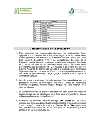 Núm.
7.
8.
9.
10.
11.
12.
13.
14.
15.
16.

Entidad
México, Toluca
México, Ecatepec
Nuevo León
Oaxaca
Puebla
Querétaro
Zacatecas
Tamaulipas
Yucatán
Sonora

Características de la evaluación
1. Para evidenciar las competencias docentes, los sustentantes deben
apegarse a los preceptos de la Reforma Integral de la Educación Media
Superior (Acuerdo Secretarial 442); el Marco Curricular Común (MCC) del
SNB (Acuerdo Secretarial 444) y las Competencias Docentes de la
Educación Media Superior, modalidad escolarizada (Acuerdo Secretarial
447); las modalidades de opciones educativas para la Educación Media
Superior (Acuerdo Secretarial 445) y el Acuerdo 8 del Comité Directivo del
Sistema Nacional de Bachillerato, referido a la evaluación del aprendizaje
bajo un enfoque de competencias. Estos documentos pueden obtenerse en
http://www.sep.gob.mx/es/sep1/Del_401_al_450?page=4 y en la página de
internet del Ceneval.
2. Los docentes a evaluarse, deberán entregar dos ejemplares de una
planeación didáctica de una sesión real de la Unidad de Aprendizaje
Curricular (asignatura, materia, módulo, bloque, etc.) que impartan en el
nivel bachillerato.
3. La planeación que ha de entregar el sustentante debe contar con todas las
características que se especifican en la Guía para el sustentante, la cual
está publicada en www.ceneval.edu.mx.
4. Asimismo, los docentes deberán entregar dos copias de una sesión
grabada que corresponda con la planeación didáctica entregada (numerales
2 y 3). La sesión grabada debe estar en formato AVI o DVD y tener todas
las características indicadas en la Guía para el sustentante que está
publicada en www.ceneval.edu.mx.

 