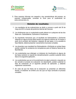 5. Para mayores informes con respecto a las características del proceso, es
requisito indispensable, consultar la Guía para el sustentante en
www.ceneval.edu.mx.

Emisión de resultados
1. Los resultados de las evaluaciones se darán a conocer a partir del 30 de
mayo de 2014 a través del portal de internet del Ceneval.
2. Los dictámenes que un sustentante puede obtener en cualquiera de las dos
fases son: Sobresaliente, Suficiente e Insuficiente.
3. Es importante mencionar que, el resultado de Sobresaliente o Suficiente
obtenido en alguna de las fases tendrá una vigencia máxima de 18 meses a
partir de la emisión del dictamen; después de ese lapso, si no acredita la
fase faltante, deberá presentar nuevamente el proceso completo.
4. Los docentes cuyo resultado fue Sobresaliente o Suficiente en ambas fases
podrán solicitar la constancia de competencia para el Sistema Nacional de
Bachillerato.
5. Los sustentantes que obtengan un dictamen de Insuficiente en alguna de
las fases recibirán un reporte de retroalimentación y podrán sustentar dicha
fase en la siguiente aplicación.
6. Los sustentantes que por el incumplimiento de algún producto o requisito se
les canceló el proceso de evaluación de desempeño, podrán sustentar la
fase de evaluación en el siguiente periodo de aplicación, y deberán
registrarse nuevamente.
7. En caso de que las fases de la evaluación se presenten en diferentes
fechas, el dictamen se emitirá una vez que se haya concluido el proceso
completo.

 
