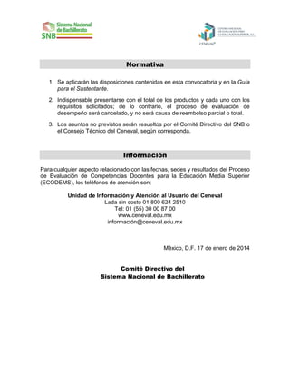 Normativa
1. Se aplicarán las disposiciones contenidas en esta convocatoria y en la Guía
para el Sustentante.
2. Indispensable presentarse con el total de los productos y cada uno con los
requisitos solicitados; de lo contrario, el proceso de evaluación de
desempeño será cancelado, y no será causa de reembolso parcial o total.
3. Los asuntos no previstos serán resueltos por el Comité Directivo del SNB o
el Consejo Técnico del Ceneval, según corresponda.

Información
Para cualquier aspecto relacionado con las fechas, sedes y resultados del Proceso
de Evaluación de Competencias Docentes para la Educación Media Superior
(ECODEMS), los teléfonos de atención son:
Unidad de Información y Atención al Usuario del Ceneval
Lada sin costo 01 800 624 2510
Tel: 01 (55) 30 00 87 00
www.ceneval.edu.mx
información@ceneval.edu.mx

México, D.F. 17 de enero de 2014
Comité Directivo del
Sistema Nacional de Bachillerato

 