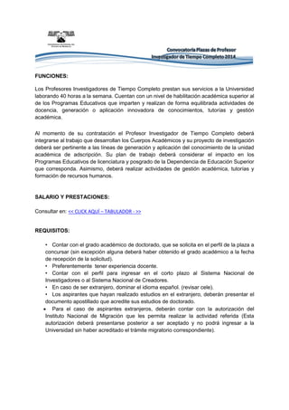 FUNCIONES: Los Profesores Investigadores de Tiempo Completo prestan sus servicios a la Universidad laborando 40 horas a la semana. Cuentan con un nivel de habilitación académica superior al de los Programas Educativos que imparten y realizan de forma equilibrada actividades de docencia, generación o aplicación innovadora de conocimientos, tutorías y gestión académica. 
Al momento de su contratación el Profesor Investigador de Tiempo Completo deberá integrarse al trabajo que desarrollan los Cuerpos Académicos y su proyecto de investigación deberá ser pertinente a las líneas de generación y aplicación del conocimiento de la unidad académica de adscripción. Su plan de trabajo deberá considerar el impacto en los Programas Educativos de licenciatura y posgrado de la Dependencia de Educación Superior que corresponda. Asimismo, deberá realizar actividades de gestión académica, tutorías y formación de recursos humanos. 
SALARIO Y PRESTACIONES: Consultar en: << CLICK AQUÍ – TABULADOR - >> 
REQUISITOS: • Contar con el grado académico de doctorado, que se solicita en el perfil de la plaza a concursar (sin excepción alguna deberá haber obtenido el grado académico a la fecha de recepción de la solicitud). • Preferentemente tener experiencia docente. • Contar con el perfil para ingresar en el corto plazo al Sistema Nacional de Investigadores o al Sistema Nacional de Creadores. • En caso de ser extranjero, dominar el idioma español. (revisar cele). 
• Los aspirantes que hayan realizado estudios en el extranjero, deberán presentar el documento apostillado que acredite sus estudios de doctorado. 
 Para el caso de aspirantes extranjeros, deberán contar con la autorización del Instituto Nacional de Migración que les permita realizar la actividad referida (Esta autorización deberá presentarse posterior a ser aceptado y no podrá ingresar a la Universidad sin haber acreditado el trámite migratorio correspondiente). 
 