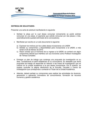ENTREGA DE SOLICITUDES: 
Presentar una carta de solicitud manifestando lo siguiente: 
 Señalar la plaza por la cual desea concursar (únicamente se podrá solicitar concursar en una plaza, el aspirante que solicite concursar por dos plazas o más, automáticamente quedará eliminado de la convocatoria). 
 Manifestar por escrito en un solo documento lo siguiente: 
a) Expresar los motivos por los cuáles desea incorporarse a la UAEM 
b) Señalar su compromiso y disponibilidad para incorporarse a la UAEM, a más tardar el 26 de febrero de 2015. 
c) Hacer constar que al momento de su ingreso a la UAEM, no contará con algún compromiso laboral que interfiera con sus funciones como Profesor Investigador de Tiempo Completo. 
 Entregar un plan de trabajo que contenga una propuesta de investigación en su área, considerando el perfil establecido en la convocatoria. Es deseable que dicha propuesta de trabajo se desarrolle en relación a las líneas de investigación que se cultivan en la unidad académica a la que desea incorporarse. Por lo anterior, se sugiere consultar la página electrónica de la Escuela, Facultad o Centro de Investigación que corresponda o contactar al Titular de la Unidad Académica. 
 Además, deberá señalar su compromiso para realizar las actividades de docencia, generación o aplicación innovadora de conocimientos, formación de recursos humanos y gestión académica.  