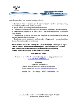 Además, deberá entregar la siguiente documentación: • Currículum vitae en extenso con la documentación probatoria correspondiente, señalando específicamente la obra producida. • Anexar la tesis del último grado obtenido en extenso. • Documentación probatoria de los grados académicos obtenidos y cédula profesional. • 2 Referencias académicas en sobre cerrado, donde se describan las capacidades del solicitante. • Podrá agregar los demás elementos que considere pertinentes para documentar la trayectoria académica y profesional. • Señalar claramente la dirección, teléfono (móvil o fijo personal) y correo electrónico, donde el candidato podrá ser contactado. No se recibirán solicitudes incompletas o fuera de tiempo, sin excepción alguna. Una vez recibida la documentación no se podrá agregar información adicional. 
Bajo ninguna circunstancia se recibirán expedientes vía electrónica. 
Una vez emitido el dictamen, el fallo será INAPELABLE. 
MAYORES INFORMES 
Consulta de los perfiles de cada una de las plazas en la siguiente dirección: 
<< CLICK AQUÍ – PERFILES - >> 
Contacto 
Lic. Georgina Rosales Ariza 
Jefe del Departamento de Comisiones Académicas 
Correo electrónico: comisionesacademicas@uaem.mx 
Teléfonos: (777) 329 70 44 y (777) 3297000 extensión 3311 
Av. Universidad 5° Piso Torre UAEM, Col Chamilpa C.P. 62209. 
Cuernavaca, Morelos, México 